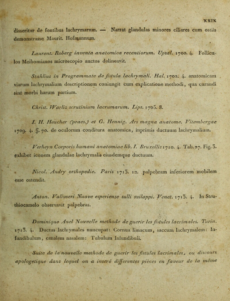 disseritur de fontibus lachrymarnm. —- Narrat glandulas minores ciliares cum ostiis demonstrasse Maurit. Hofmannum. Laurent. Roberg inventa anatomica recentiorum. IJpsal. 1700. 4» Follicu- los Meibomianos microscopio auctos delineavit. Stahlius in Programmate de fistula lachrymali. Hal. 1702.' 4* anatomicam viarum lachrymalium descriptionem coniungit cum explicatione methodi, qua curandi sint morbi harum pardum. Chi'ist. TJ^arliz scrutinium lacrumarum. Lips. 170 5. 8. I. II. Heucher gpraes.J et G. Hennig. Ars magna an atome. TAtembergae 1709. 4. §-70- de oculorum conditura anatomica, inprimis ductuum lachrymalium. Verhcvn Corporis humani anatomiae lib. I. Bruxellis 1710. 4> Tab. 27. Fig. 3. exhibet iconem glandulae lachiymalis eiusdemque ductuum. Nicol. Andry orthopedie. Paris 1713. 12. palpebram inferiorem mobilem esse ostendit. . 1 V ’ . Anton. Valisneri Nuo ve esperienze suili svilappi. IA enet. 1713. 4* In Stru- thiocamelo observavit palpebras. Dominique Anel Norcvcfle methode de guerir les fistules lacrimales. Turin. 1713. 4* Ductus lachrymales nuncupat: Cornua limacum, saccum lachrymalem: In- fundibulum, canalem nasalem: Tubulum Infundibuli. Suite de 1 a'nowvellc methode de guerir les fistules lacrimalesou discours apologetique dans leijuel on a insere differentes pieces en fa veur de la meme