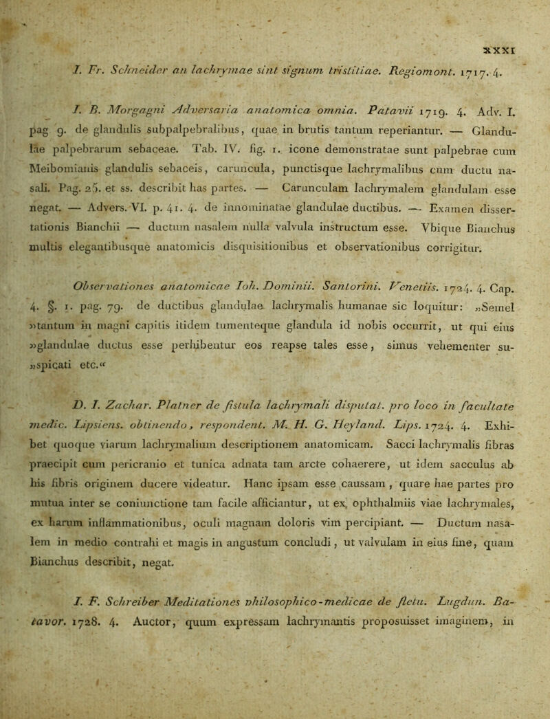 I. Fr. Schneiclcr an lachrymae sint signum tristitiae. Regiomont. 1717. 4. I. B. Morgagni Adversaria anatomica omnia. Patavii 1719. 4. Aclv. I. pag 9. de glandulis subpalpebralibus, quae in brutis tantum reperiantur. — Glandu- lae palpebrarum sebaceae. Tab. IV. fig. 1. icone demonstratae sunt palpebrae cum Meibomianis glandulis sebaceis, caruncula, punctisque Iachrymalibus cum ductu na- sali. Pag. 25. et ss. describit has partes. — Carunculam lachrymalem glandulam esse negat. — Advers. VI. p. 4i- 4* de innominatae glandulae ductibus. — Examen disser- tationis Bianchii — ductum nasalem nulla valvula instructum esse. Vbique Bianchus multis elegantibusque anatomicis disquisitionibus et observationibus corrigitur. Observationes anatomicae Ioh. Dominii. Santorini. Venedis. 1724. 4. Cap. 4. §. 1. pag. 79. de ductibus glandulae lachrymalis humanae sic loquitur: «Semel y>tantum in magni capitis itidem tumenteque glandula id nobis occurrit, ut qui eius «glandulae ductus esse perhibentur eos reapse tales esse, simus vehementer su- «spicati etc.‘f D. I. Zachar. Platner cie fistula lachrymali disputat, pro loco in facultate medie. Lipsiens. obtinendo, respondent. M. H. G. Heylancl. Lips. 1724* 4* Exhi- bet quoque viarum lachrymalium descriptionem anatomicam. Sacci lachrymalis fibras praecipit cum pericranio et tunica adnata tam arcte cohaerere, ut idem sacculus ab his fibris originem ducere videatur. Hanc ipsam esse caussam , quare hae partes pro mutua inter se coniunctione tam facile afficiantur, ut ex^ ophthalmiis viae lachrymales, ex harum inflammationibus, oculi magnam doloris vim percipiant. — Ductum nasa- lem in medio contrahi et magis in angustum concludi, ut valvulam in eius fine, quam Bianchus describit, negat. I. F. Schreiber Meditationes nhilosophico - medicae de fletu. Lugdun. Ba- lavor. 1728. 4. Auctor, quum expressam laclirymantis proposuisset imaginem, in