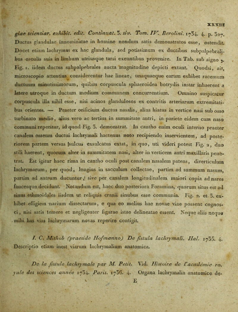 giae scientiar. exhibit. edit. Continuat. 3. sin). Tom. IV. B er oli'ni. 1754* 4- p. 327. Ductus glandulae innominatae in homine nondum satis demonstratos esse, ostendit. Docet etiam lachrymas ex hac glandula, sed potissimum ex ductibus subpalpebrah- bus osculis suis in limbum utriusque tarsi exeuntibus provenire. In Tab. sub signo j. Fig. 1. iidem ductus subpalpebrales aucta magnitudine depicti extant. Quodsi, ait, microscopio attentius considerentur hae lineae, unaquaeque earum exhibet racemum ductuum minutissimorum, quibus corpuscula sphaeroidea botrydis instar inhaerent a latere utroque in ductum medium communem concurrentium. Omnino suspicatur corpuscula illa nihil esse, nisi acinos glandulosos ex contritis arteriarum extremitati- bus orientes. — Praeter orificium ductus nasalis, alius hiatus in vertice nasi sub osse turbinato medio, alius vero ac tertius in summitate antri, in pariete eidem cum naso communi reperitur, id quod Fig. 3. demonstrat. In cantho enim oculi interno praeter canalem osseum ductui lachrymali hactenus noto recipiendo inservientem, ad poste- riorem partem versus jsulcus exsulcatus extat, in quo, uti videri potest Fig. 2, duo stili haerent, quorum alter in summitatem nasi, alter in verticem antri maxillaris pene- trat. Est igitur haec rima in cantho oculi post canalem nasalem patens, diverticulum lachrymarum, per quod, longius in sacculum collectae, partim ad summum nasum, partim ad antrum ducuntur,* sive per canalem longitudinalem maiori copia ad nares faucesque decidunt. Notandum est, haec duo posteriora Foramina, quorum situs est ad sinus ethmoidales iisdem ut reliquis cranii sinubus esse communia. Fig. 2. et 3. ex- hibet effigiem-narium dissectarum, e qua eo melius hae novae viae possent cognos- ci , nisi satis temere et negligenter figurae istae delineatae essent. Neque aliis neque milii has vias lachrymarum novas reperire contigit. I. C. Mithob (praeside HofmannoJ De fistula lachrymali. Ha!. 1735. i\. Descriptio etiam inest viarum lachrymalium anatomica. De la fstule lachrymale par M. Petit. Vid. Histoire de Vacademie ro. yule des Sciences annee 1734. Paris. 1736. 4. Organa lachrymalia anatomice de- E v