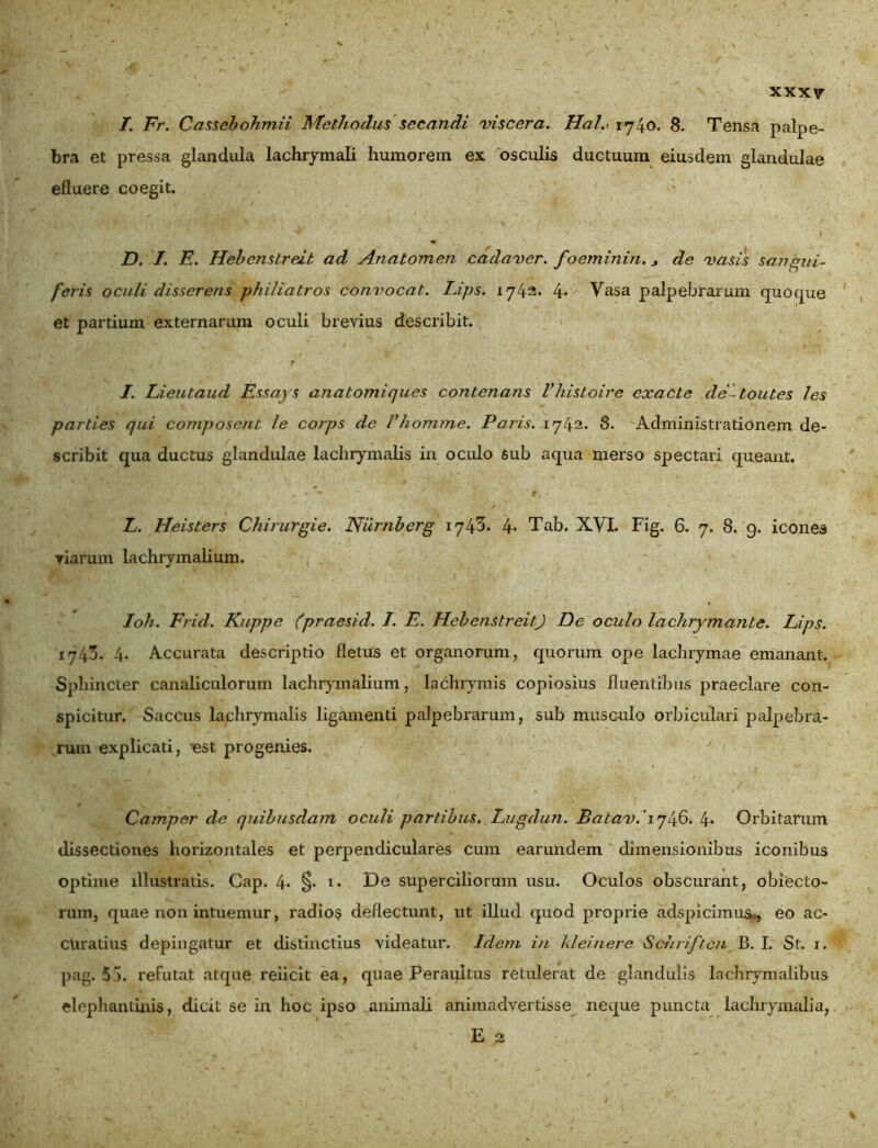 I. Fr. Cassebohm.it Methoclus secandi viscera. Hal.< 1740- 8. Tensa palpe- bra et pressa glandula lachrymali humorem ex osculis ductuum eiusdem glandulae efluere coegit. D. I. E. Hebcnslreit ad Anatomen cadaver, foeminin. * de vasis sangui- feris oculi disserens philiatros convocat. Lips. 1742. 4* Vasa palpebrarum quocpxe et partium externarum oculi brevius describit. I. Lieutaud Essays anatomiques contenans Vhisloive exacte de-toutes les parties qui composent /e corps de Vhomme. Paris. 1742. 8. Administrationem de- scribit qua ductus glandulae lachrymalis in oculo 6ub aqua merso spectari queant. L. Heisters Chirurgie. Niirnberg 1743. 4* Tab. XVI. Fig. 6. 7. 8, 9. icones viarum lachrymalium. Ioh. Frid. Kuppe (praesid. I. E. HebenstreitJ De oculo lachrymante. Lips. 1743. 4. Accurata descriptio fletus et organorum, quorum ope lachrymae emanant. Sphincter canaliculorum lachrymalium, lachrymis copiosius fluentibus praeclare con- spicitur. Saccus lachrymalis ligamenti palpebrarum, sub musculo orbiculari palpebra- rum explicati, -est progenies. Camper de quibusdam oculi partibus. Lugdun. Batav. 1746. 4* Orbitarum dissectiones horizontales et perpendiculares cum earundem dimensionibus iconibus optime illustratis. Cap. 4* §• i* De superciliorum usu. Oculos obscurant, obiecto- rum, quae non intuemur, radios deflectunt, tit illud quod proprie adspicimus*, eo ac- curatius depingatur et distinctius videatur. Idem in kleinere Schriftcn B. I. St. 1. pag. 55. refutat atque reiicit ea, quae Peraultus retulerat de glandulis lachrymalibus elephantinis, dicit se in hoc ipso animali animadvertisse neque puncta lachrymalia, E 2