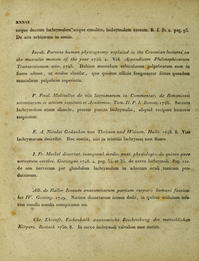 neque ductum lachrymalem4 neque canalem, lachrymalem osseum. B. I. St. 2. pag. 93. De situ orbitarum in simiis. lacob. Parsons human phy siognomy explaind in the Cvoonian lectures. on tlie muscula?' motio?i of the year 1746. 4- Vid. Appendicem Philosophicarum Transactionum ann. 1746. Dubitat musculum orbicularem palpebrarum eum in finem adesse , ut oculos claudat, quo quidem officio fungerentur fibrae quaedam musculares palpebrae superioris. P. Paul. Molinellus de viis lacruma?'um in Commentar, de Bononiensi scientiarum et artium instituto et Academia. Tom.II.P.I. Bonon. 1746. Saccum lachrymalem etiam aliunde, praeter puncta lachrymalia, aliquid recipere humoris suspicatur. E. A. Nicolai Gedanken non Thrdnen und Weinen. Halle. 1748. S. ,Vias lachrymarum describit. Hoc sentiit, nisi in tristitiis lachrymas non fluere. I. Fr. Meckel dissertat, inaugural. medie, anat. physiologic. de quinto pare nervorum cerebri. Gottingae 1748. 4* pag- 34* et 55. de nervo lachrymali. Pag. 121. de usu nervorum per glandulam lachrymalem in adnatam oculi tunicam pro- ductorum. Alb. de Haller Iconum anatomicarum partium corporis humani fascicu- lus IV. Gotting. 1749- Narium dissectarum icones dedit, in quibus orificium infe- xius canalis nasalis conspicuum est. Ch.r. Ehrenfr. Eschenbach anatomische Beschreibung des menschlicheTl Korpers. Rostock 1760. 8. I11 sacco lachrymali valvulam esse statuit.