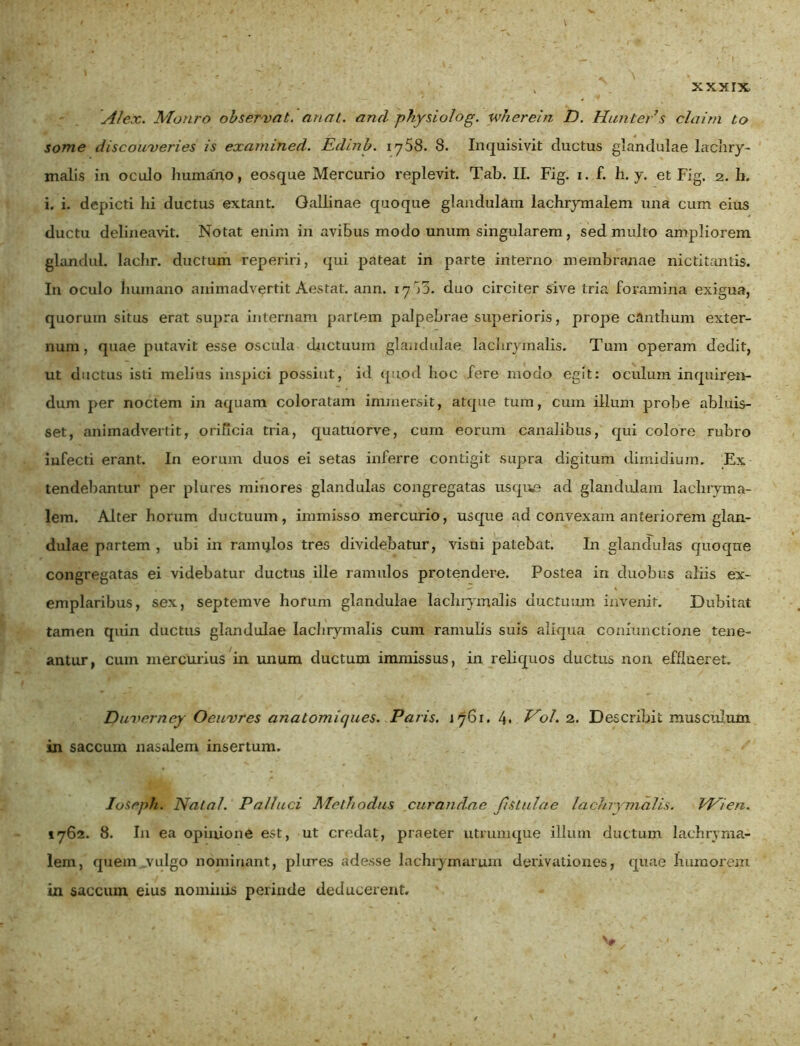 > /V -• • ' ' \ k. » \ '■ ] . N N Alex. Monro observat, anat. and physio/og. whcrein D. Hunters claim to some discouveries is examined. Edinb. i y58. 8. Inquisivit cluctus glandulae lachry- malis in oculo humano, eosque Mercurio replevit. Tab. II. Fig. x. f. h. y. et Fig. 2. h. i. i. depicti hi ductus extant. Gallinae quoque glandulam lachrymalem una cum eius ductu delineavit. Notat enim in avibus modo unum singularem, sed multo ampliorem glandul. lachr. ductum reperiri, qui pateat in parte interno membranae nictitantis. I11 oculo humano animadvertit Aestat. ann. 17^3. duo circiter sive tria foramina exigua, quorum situs erat supra internam pariem palpebrae superioris, prope canthum exter- num, quae putavit esse oscula ductuum glandulae laehrymalis. Tum operam dedit, ut ductus isti melius inspici possint, id quod hoc fere modo egit: oculum inquiren- dum per noctem in aquam coloratam immersit, atque tum, cum illum probe abluis- set, animadvertit, orificia tria, quatuorve, cum eorum canalibus, qui colore rubro infecti erant. In eorum duos ei setas inferre contigit supra digitum dimidium. Ex tendebantur per plures minores glandulas congregatas usque ad glandulam lachryma- lem. Alter horum ductuum, immisso mercurio, usque ad convexam anteriorem glan- dulae partem , ubi in ramxjlos tres dividebatur, visui patebat. In glandulas quoque congregatas ei videbatur ductus ille ramulos protendere. Postea in duobus aliis ex- emplaribus, sex, septemve horum glandulae laehrymalis ductuum invenit. Dubitat tamen quin ductus glandulae laehrymalis cum ramulis suis aliqua conxunctione tene- antur, cum mercurius in unum ductum immissus, in reliquos ductus non efflueret. Duverney Ocuvres anatomiques. Paris. J761. 4* Vol. 2. Describit musculum in saccum nasalem insertum. Ioseph. Nata/. Palluci /Methodus curandae fistulae laehrymalis. VPlen. 1762. 8. In ea opinione est, ut credat, praeter utrumque illum ductum lachryma- lem, quem vulgo nominant, plures adesse lachrymamm derivationes, quae humorem in saccum eius nominis perinde deducerent.