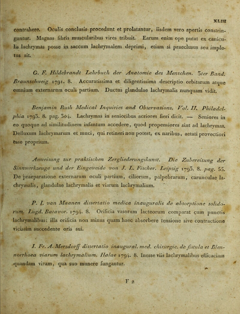 contrahere. Oculis conclusis procedunt et prolatantur, iisdem vero apertis constrin- guntur. Magnas fibris muscularibus vires tribuit. Earum enim ope putat ex canicu- lis lachrymas posse in saccum lachrymalem deprimi, etiam si praeclusus seu imple- tus sit. G. F. Hildebrandt Lehrbuch der Anatomie des Menschen. Zter Band. Braunschweig 1791. 8. Accuratissima et diligentissima descriptio orbitarum atque omnium externarum oculi partium. Ductus glandulae lachrymalis nunquam vidit. Benjamin Rush Medical Inquiries and Observations. Vol. II. Philadel- phia 1793. 8. pag. 3o4- Lachrymas in senioribus acriores iieri dicit. — Seniores in eo quoque ad similitudinem infantum accedere, quod propensiores sint ad lachrymas. Defluxum lachrymarum et muci, qui retineri non potest, ex naribus, aetati provectiori esse proprium. Anxveisung zur praktischen Zergliederungskunst. Die Zubereiiung der Sinnxverkzeuge und der Eingeweide von J. L. Fischer. Leipzig 1793. 8. pag. 55. De praeparatione externarum oculi partium, ciliorum, palpebrarum, carunculae la- chrymalis, glandulae lachrymalis et viarum lachrymalium. P. I. van Maanen dissertatio medica inauguralis de absorptione solido- rum... Lugd. Batavor. 1794- 8. Orificia vasorum lacteorum comparat cum punctis lachrymalibus: illa orificia non minus quam haec absorbere tensione sive contractione vicissim succedente oris sui. I. Fr. A. Merzdorff dissertatio inaugurat.med. chirurgic.de fistula et Blen- norrhoea viarum lachrymalium. Holae 1794. 8. Inesse viis lachrymalibus efficaciam quondam vivam, qua suo munere fungantur.