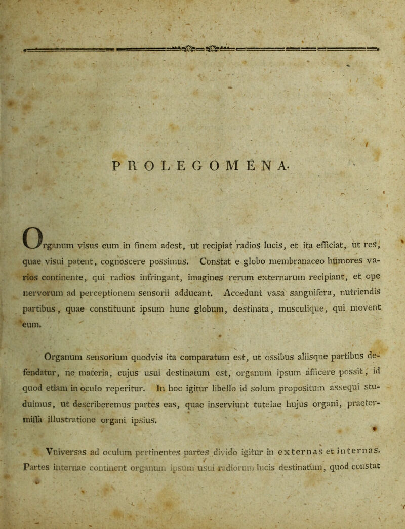 ' ' ■■ , . ' . . ‘ I PROLEGOMENA. r  n V^rgnnum visus eum in finem adest, ut recipiat radios lucis, et ita efficiat, ut res, quae visui patent, cognoscere possimus. Constat e globo membranaceo humores va- rios continente, qui radios infringant, imagines rerum externarum recipiant, et ope nervorum ad perceptionem sensorii adducant. Accedunt vasa sanguifera, nutriendis partibus, quae constituunt ipsum hunc globum, destinata, musculique, qui movent 'eum, Organum sensorium quod vis ita comparatum est, ut ossibus aliisque partibus de- fendatur, ne materia, cujus usui destinatum est, organum ipsum afficere possit, id quod etiam in oculo reperitur. In hoc igitur libello id solum propositum assequi stu- duimus, ut describeremus partes eas, quae inserviunt tutelae hujus organi, praeter- mifla illustratione organi ipsius. K Vniversas ad oculum pertinentes partes divido igitur in externas et internas. Partes internae continent organum ipsum usui radiorum lucis destinatum, quod constat