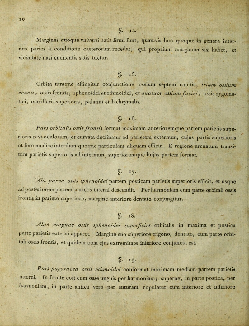 Margines quoque ynivewi satis firmi funt, quamvis hoc quoque in genere inter- nus paries a conditione caeterorum recedat, qui proprium marginem vix habet, et vicinitate nasi eminentis satis tuetur. §• i5. Orbita utraque effingitur conjunctione ossium septem capitis, trium ossium cranii, ossis frontis, sphenoidei et ethmoidei, et quatuor ossium faciei, ossis zygoma- tici, maxillaris superioris, palatini et lachrymalis. §• i 6. Pars orbitalis ossis frontis format maximam anterioremque partem parietis supe- rioris cavi oculorum, et curvata declinatur ad parietem externum, cujus partis superioris et fere mediae interdum quoque particulam aliquam efficit. E regione arcuatum transi- tum parietis superioris ad internum, superioremque hujus partem format. §• I7- Ala parva ossis sphenoidei partem posticam parietis superioris efficit, et usque ad posteriorem partem parietis interni descendit. Per harmoniam cum parte orbitali ossis frontis in pariete superiore, margine anteriore dentato conjungitur. §. 18. Alae magnae ossis sphenoidei superficies orbitalis in maxima et postica parte parietis externi apparet. Margine suo superiore trigono, dentato, cum parte orbi- tali ossis frontis, et quidem cum ejus extremitate inferiore conjuncta est. §• x9* Pars papyracea ossis ethmoidei conformat maximam mediam partem parietis interni. In fronte coit cum osse unguis per harmoniam; superne, in parte postica, per harmoniam, in parte antica vero per suturam copulatur cum interiore et inferiore