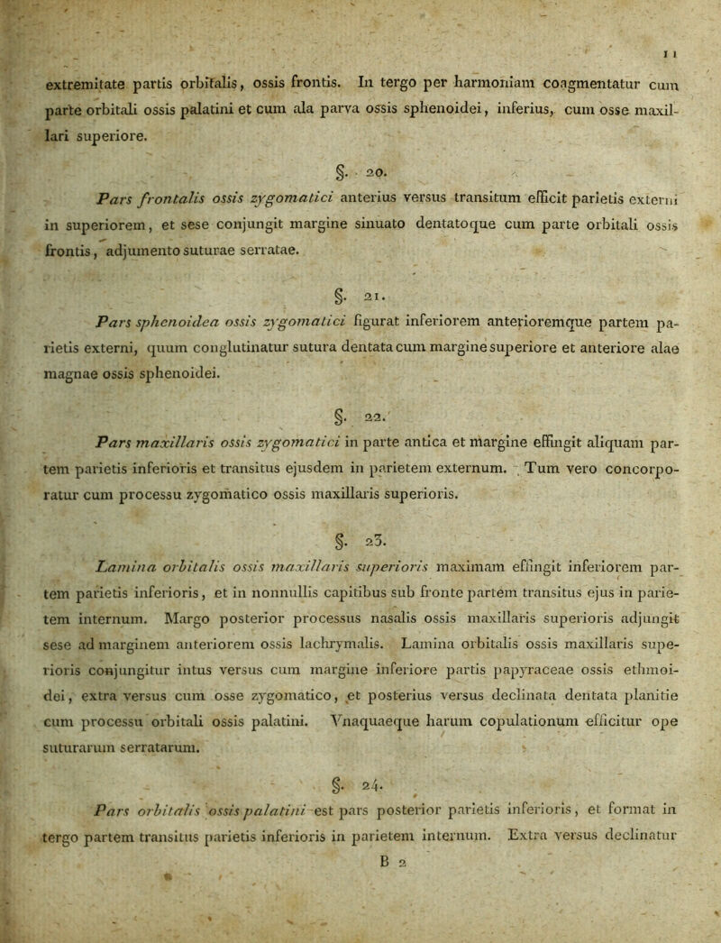 extremitate partis orbitalis, ossis frontis. In tergo per harmoniam coagmentatur cum parte orbitali ossis palatini et cum ala parva ossis sphenoidei, inferius, cum osse maxil- lari superiore. §• - 20. Pars frontalis ossis zygomatici anterius versus transitum efficit parietis externi in superiorem, et sese conjungit margine sinuato dentatoque cum parte orbitali ossis frontis, adjumento suturae serratae. §. 21. Pars sphenoidea ossis zygomatici figurat inferiorem anterioremque partem pa- rietis externi, quum conglutinatur sutura dentata cum margine superiore et anteriore alae magnae ossis sphenoidei. §. 22/ Pars maxillaris ossis zygomatici in parte antica et margine effingit aliquam par- tem parietis inferioris et transitus ejusdem in parietem externum. Tum vero concorpo- ratur cum processu zygomatico ossis maxillaris superioris. §. 23. Lamina orbitalis ossis maxillaris superioris maximam effingit inferiorem par- tem parietis inferioris, et in nonnullis capitibus sub fronte pariem transitus ejus in parie- tem internum. Margo posterior processus nasalis ossis maxillaris superioris adjungit sese ad marginem anteriorem ossis laohrymalis. Lamina orbitalis ossis maxillaris supe- rioris conjungitur intus versus cum margine inferiore partis papyraceae ossis ethmoi- dei, extra versus cum osse zygomatico, et posterius versus declinata dentata planitie cum processu orbitali ossis palatini. Vnaquaeque harum copulationum officitur ope suturarum serratarum. Pars orbitalis ossis palatini est pars posterior parietis inferioris, et format in tergo partem transitus parietis inferioris in parietem internum. Extra versus declinatur