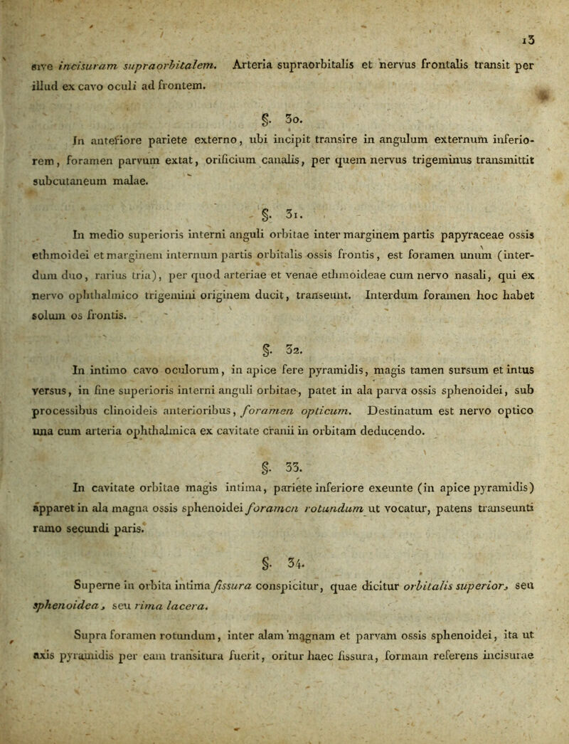 sive incisuram supraorbitalem. Arteria supraorbitalis et nervus frontalis transit per illud ex cavo oculi ad frontem. i 5o. Jn antefiore pariete externo, ubi incipit transire in angulum externum inferio- rem, foramen parvum extat, orificium canalis, per quem nervus trigeminus transmittit subcutaneum malae. ; ‘ - §. 31. ; ' - In medio superioris interni anguli orbitae inter marginem partis papyraceae ossis ethmoidei et marginem internum partis orbitalis ossis frontis, est foramen unum (inter- dum duo, rarius tria), per quod arteriae et venae ethmoideae cum nervo nasali, qui ex nervo ophthalmico trigemini originem ducit, transeunt. Interdum foramen hoc habet solum os frontis. §• 32. In intimo cavo oculorum, in apice fere pyramidis, magis tamen sursum et intus versus, in fine superioris interni anguli orbitae-, patet in ala parva ossis sphenoidei, sub processibus clinoideis anterioribus, foramen opticum. Destinatum est nervo optico una cum arteria ophthalmica ex cavitate cranii in orbitam deducendo. §• 33. In cavitate orbitae magis intima, pariete inferiore exeunte (in apice pyramidis) apparet in ala magna ossis sphenoidei foramen rotundum ut vocatur, patens transeunti ramo secundi paris. §• 34. Superne in orbita intima fissura conspicitur, quae dicitur orbitalis superior> seu sphenoidea j seu rima lacera. Supra foramen rotundum, inter alam'mtjgnam et parvam ossis sphenoidei, ita ut axis pyramidis per eam transitura fuerit, oritur haec fissura, formam referens incisurae