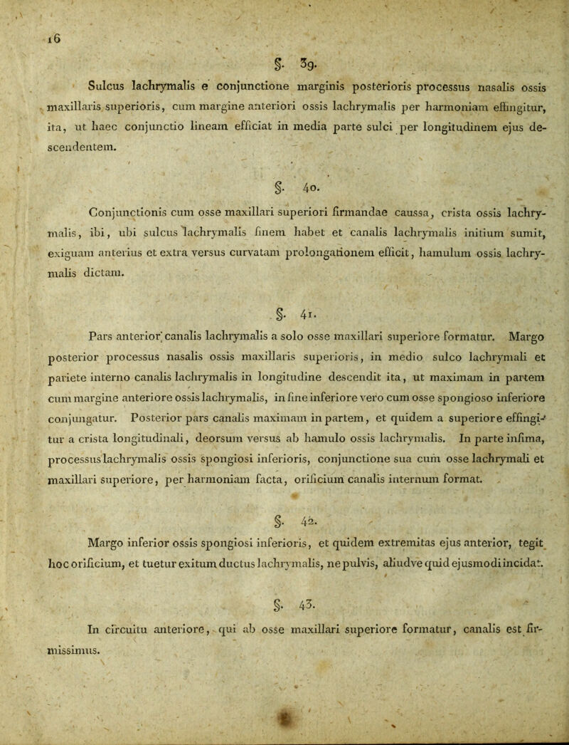 §• 3g. Sulcus lachrymalis e conjunctione marginis posterioris processus nasalis ossis maxillaris superioris, cum margine anteriori ossis lachrymalis per harmoniam effingitur, ita, ut liaec conjunctio lineam efficiat in media parte sulci per longitudinem ejus de- scendentem. t • §• 4o. Conjunctionis cum osse maxillari superiori firmandae caussa, crista ossis lachry- malis, ibi, ubi sulcus lachrymalis finem habet et canalis lachrymalis initium sumit, exiguam anterius et extra versus curvatam prolongationem efficit, hamulum ossis lachry- malis dictam. §• 4i. Pars anterior canalis lachrymalis a solo osse maxillari superiore formatur. Margo posterior processus nasalis ossis maxillaris superioris, in medio sulco lachrymali et pariete interno canalis lachrymalis in longitudine descendit ita, ut maximam in partem cum margine anteriore ossis lachrymalis, in fine inferiore vero cum osse spongioso inferiore conjungatur. Posterior pars canalis maximam in partem, et quidem a superiore effingi- tur a crista longitudinali, deorsum versus ab hamulo ossis lachrymalis. In parte infima, pro cessus lachrymalis ossis spongiosi inferioris, conjunctione sua cum osse lachrymali et maxillari superiore, per harmoniam facta, orificium canalis internum format. §• 42. Margo inferior ossis spongiosi inferioris, et quidem extremitas ejus anterior, tegit hoc orificium, et tuetur exitum ductus lachrymalis, ne pulvis, afiudve quid ejusmodi incidat. §• 43. In circuitu anteriore, qui ab osse maxillari superiore formatur, canalis est iir- t missimus.