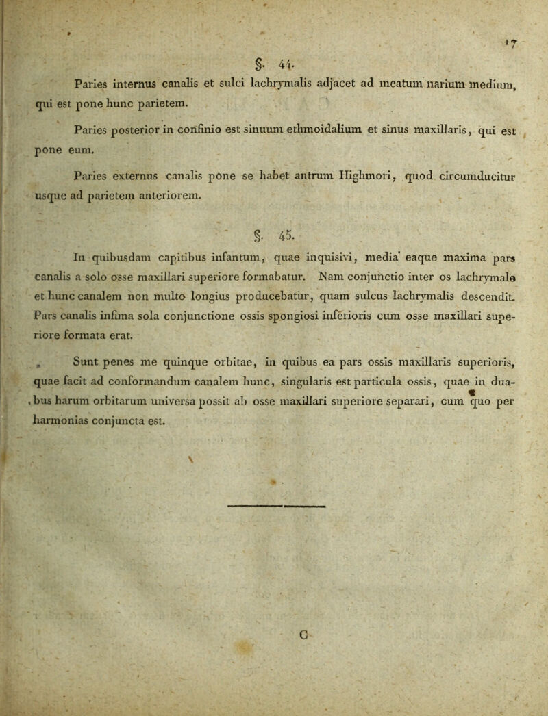 §• 44* Paries internus canalis et sulci lachrymalis adjacet ad meatum narium medium, qui est pone hunc parietem. Paries posterior in confinio est sinuum ethmoidalium et sinus maxillaris, qui est pone eum. Paries externus canalis pone se habet antrum Highmori, quod circumducitur usque ad parietem anteriorem. . -yy-' : ■ §. 45. In quibusdam capitibus infantum, quae inquisivi, media' eaque maxima pars canalis a solo osse maxillari superiore formabatur. Nam conjunctio inter os lachrymala et hunc canalem non multo longius producebatur, quam sulcus lachrymalis descendit. Pars canalis infima sola conjunctione ossis spongiosi inferioris cum osse maxillari supe- riore formata erat. „ Sunt penes me quinque orbitae, in quibus ea pars ossis maxillaris superioris, quae facit ad conformandum canalem hunc, singularis est particula ossis, quae in dua- . bus harum orbitarum universa possit ab osse maxillari superiore separari, cum quo per harmonias conjuncta est. C
