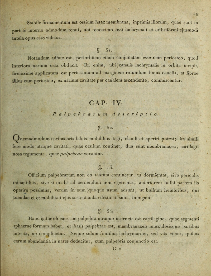 1 9 Stabile firmamentum est ossium haec membrana, inprimis illorum, quae sunt in pariete interno admodum tenui, ubi tenerrimo ossi lachrymali et cribriformi ejusmodi tutela opus esso videtur. Notandum adhuc est, periorbitam etiam conjunctam esse cum periosteo, quod interiora narium ossa obducit. Ibi enim, ubi canalis lachrymalis in orbita incipit, firmissime applicatum est pericranium ad marginem rotundum hujus canalis, et fibrae illius cum periosteo, ex narium cavitate per canalem ascendente, commiscentur. CAP- IV- Palpebrarum descriptio. §. 52. (Quemadmodum cavitas oris labiis mobilibus tegi, claudi et aperiri potest; ita simili fere modo utrique cavitati, quae oculum continet, dua sunt membranacea, cartilagi- nosa tegumenta, quae palpebrae vocantur. §• 53. , / Officium palpebrarum non eo tantum continetur, ut dormientes, sive periculis minantibus, sive si oculis ad cernendum non egeremus, anteriorem bulbi partem iis operire possimus, verum in eum quoque usum adsunt, ut bulbum humoribus, qui tuendae ei et mobilitati ejus sustentandae destinati sunt, inungant. *' . v I §. 54' Hanc igitur ob caussam palpebra utraque instructa est cartilagine, quae segmenti sphaerae formam habet, et basis palpebrae est, membranaceis musculosisque partibus intecta, ne complicetur. Neque solum fontibus lachrymarum, sed viis etiam, quibus earum abundantia in nares deducitur, cum palpebris conjunctio est.