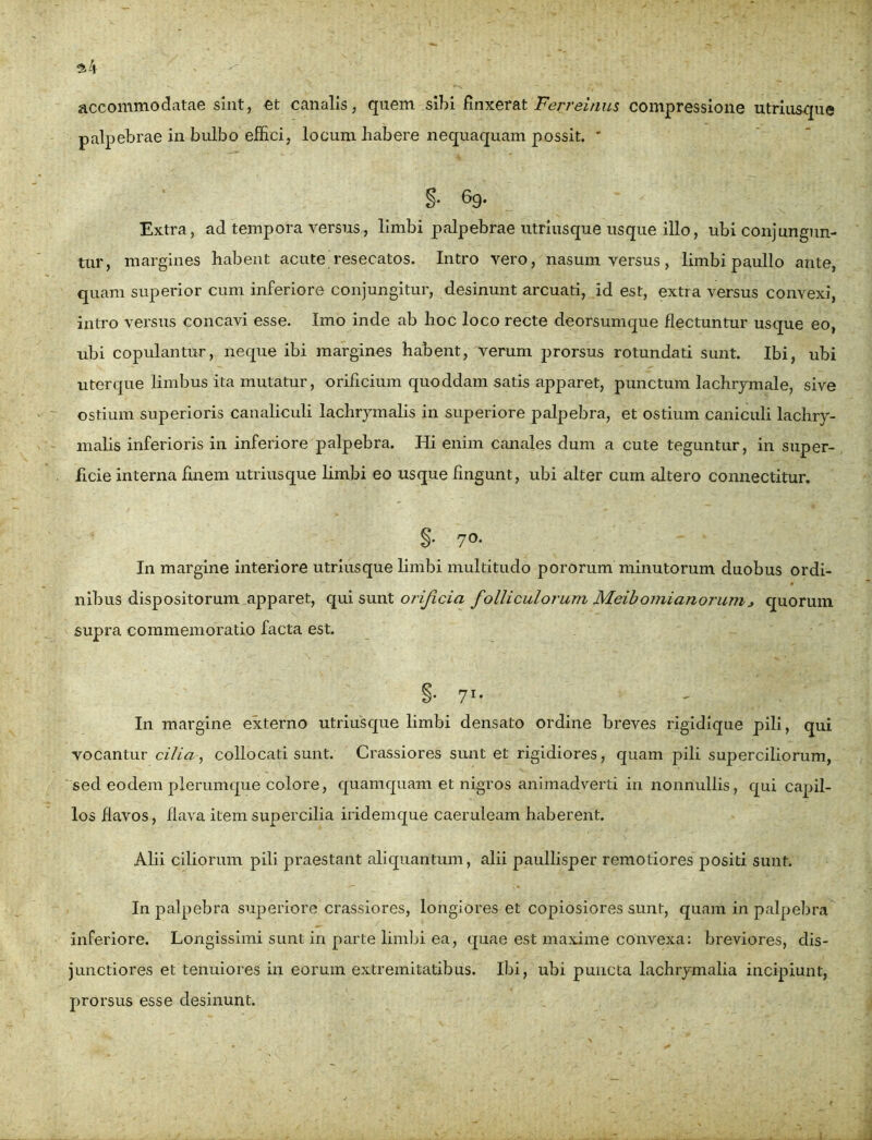 accommodatae sint, et canalis, quem sibi finxerat Ferreinus compressione utriusque palpebrae in bulbo effici, locum habere nequaquam possit. * §• g9- Extra, ad tempora versus, limbi palpebrae utriusque usque illo, ubi conjungun- tur, margines habent acute resecatos. Intro vero, nasum versus, limbi paullo ante, quam superior cum inferiore conjungitur, desinunt arcuati, id est, extra versus convexi, intro versus concavi esse. Imo inde ab hoc loco recte deorsumque flectuntur usque eo, ubi copulantur, neque ibi margines habent, verum prorsus rotundati sunt. Ibi, ubi uterque limbus ita mutatur, orificium quoddam satis apparet, punctum lachrymale, sive ostium superioris canaliculi lachrymalis in superiore palpebra, et ostium caniculi lachry- malis inferioris in inferiore palpebra. Hi enim canales dum a cute teguntur, in super- ficie interna finem utriusque limbi eo usque fingunt, ubi alter cum altero connectitur. §• 7°* In margine interiore utriusque limbi multitudo pororum minutorum duobus ordi- nibus dispositorum apparet, qui sunt orificia folliculorum Meibomianorumj quorum supra commemoratio facta est. §• 71* In margine externo utriusque limbi densato ordine breves rigidique pili, qui vocantur cilia, collocati sunt. Crassiores sunt et rigidiores, quam pili superciliorum, sed eodem plerumque colore, quamquam et nigros animadverti in nonnullis, qui capil- los flavos, flava item supercilia iridemque caeruleam haberent. Alii ciliorum pili praestant aliquantum, alii paullisper remotiores positi sunt. In palpebra superiore crassiores, longiores et copiosiores sunt, quam in palpebra inferiore. Longissimi sunt in parte limbi ea, quae est maxime convexa: breviores, dis- junctiores et tenuiores in eorum extremitatibus. Ibi, ubi puncta lachrymalia incipiunt, prorsus esse desinunt.