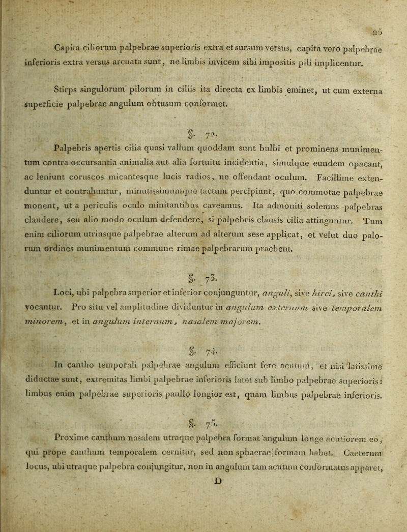 Capita ciliorum palpebrae superioris extra et sursum versus, capita vero palpebrae inferioris extra versus arcuata sunt, ne limbis invicem sibi impositis pili implicentur. Stirps singulorum pilorum in ciliis ita directa ex limbis eminet, ut cum externa superficie palpebrae angulum obtusum conformet. '§• 72- Palpebris apertis cilia quasi vallum quoddam sunt bulbi et prominens munimen- tum contra occursantia animalia aut alia fortuitu incidentia, simulque eundem opacant, ac leniunt coruscos micantesque lucis radios, ne offendant oculum. Facillime exten- duntur et contrahuntur, minutissimumque tactum percipiunt, quo commotae palpebrae monent, ut a periculis oculo minitantibus caveamus. Ita admoniti solemus palpebras claudere, seu alio modo oculum defendere, si palpebris clausis cilia attinguntur. Tum enim ciliorum utriusque palpebrae alterum ad alterum sese applicat, et velut duo palo- rum ordines munimentum commune rimae palpebrarum praebent. §. 73. Loci, ubi palpebra superior et inferior conjunguntur, anguli, sive hirci* sive canthi vocantur. Pro situ vel amplitudine dividuntur in angulum externum sive temporalem minorem, et in angulum internum * nasalem majorem. %- 74* In cantho temporali palpebrae angulum efficiunt fere acutum, et nisi latissime diductae sunt, extremitas limbi palpebrae inferioris latet sub limbo palpebrae Superioris: limbus enim palpebrae superioris paullo longior est, quam limbus palpebrae inferioris. §. 75. - Proxime canthum nasalem utraque palpebra format angulum longe acutiorem eo, qui prope canthum temporalem cernitur, sed non sphaerae formam habet. Caeteruin locus, ubi utraque palpebra conjungitur, non in angulum tam acutum conformatus apparet, D