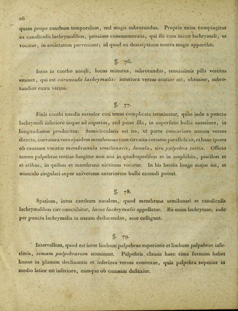 / quam prope canthum temporalem, sed magis subrotundus. Proprie enim compingitur V ^ ex canaliculis laehryinalibus, proxime commemoratis, qui ibi cum sacco lachrymali, ut vocatur, in societatem perveniunt; id quod ex descriptione nostra magis apparebit. Intus in cantho nasali, locus minutus, subrotundus, tenuissimis pilis vestitus eminet, qui est caruncula laclirymalis: interiora versus acutior est, obtusior, subro- tundior extra versus. §• 77* - . \ Finis canthi nasalis exterior cuti tenui complicata terminatur, quae inde a puncto lachrymali inferiore usque ad superius, sed pone illa, in superficie bulbi anteriore, in longitudinem producitur. Semicircularis est ita, ut parte concaviore nasum versus directa, curvatura vero ejusdem membranae cum circuitu corneae parallela sit, ethanc ipsam ob caussam vocatur membranula semilunaris* lunula * sive palpebra tertia. Officio tamen palpebrae tertiae fungitur non nisi in quadrupedibus et in amphibiis, piscibus et et avibus, in quibus et membrana nictitans vocatur. In his bestiis longe major est, et musculo singulari super universum anteriorem bulbi extendi potest. §. 78. Spatium, intus canthum nasalem, quod membrana semilunari et canaliculis lachrymalibus circumscribitur, lacus lachiymalis appellatur. Ibi enim lachrymae, inde per puncta laclnymalia in nasum deducendae, sese colligunt. §• 79* Intervallum, quod est inter limbum palpebrae superioris et limbum palpebrae infe- rioris, rimam palpebrarum nominant. Palpebris clausis haec rima formam habet lineae in planum declinantis et inferiora versus convexae, quia palpebra superior in medio latior est inferiore, eamque ob caussam deflexior.