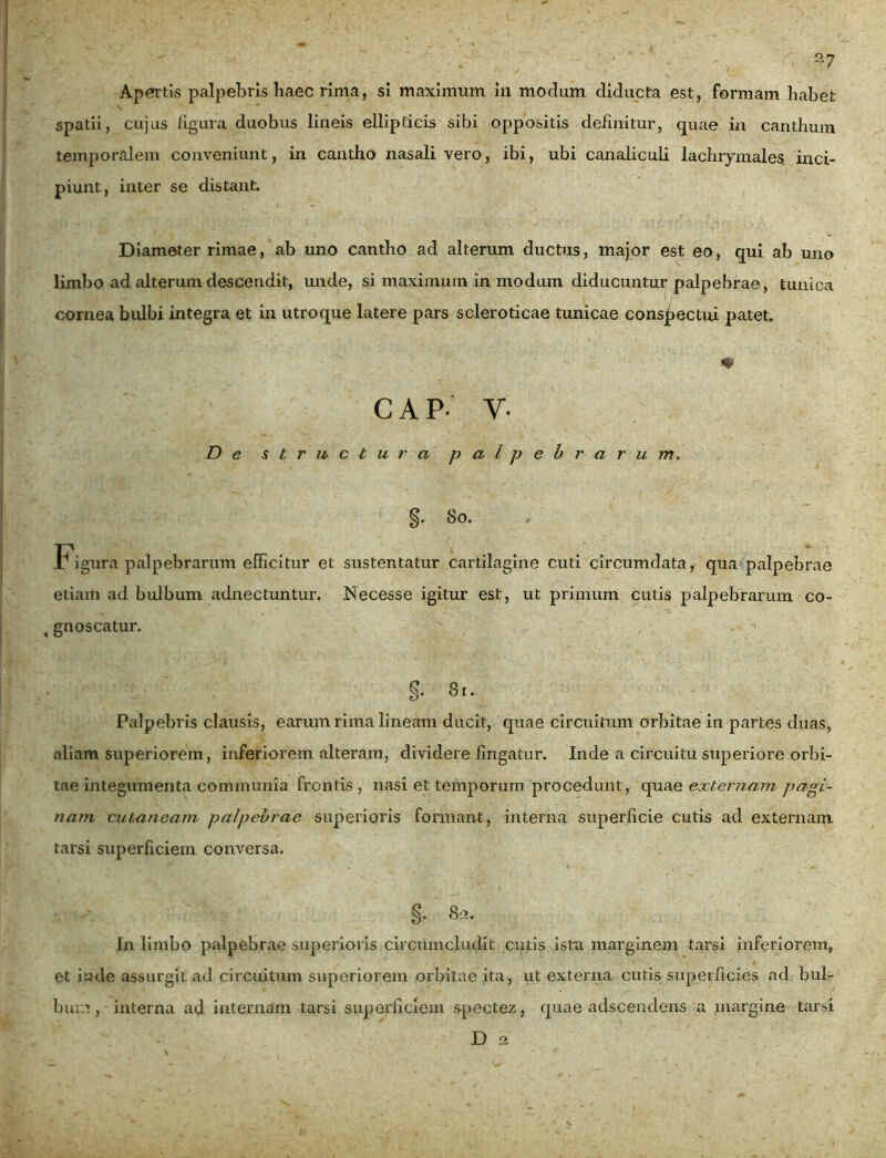 Apertis palpebris haec rima, si maximum in modum diducta est, formam habet spatii, cujus figura duobus lineis ellipticis sibi oppositis definitur, quae in canthum temporalem conveniunt, in cantho nasali vero, ibi, ubi canaliculi lachiymales. inci- piunt, inter se distant. Diameter rimae, ab uno cantho ad alterum ductus, major est eo, qui ab uno limbo ad alterum descendit, unde, si maximum in modum diducuntur palpebrae, tunica cornea bulbi integra et in utroque latere pars scleroticae tunicae conspectui patet. * c AP- y. De structura palpebrarum. §. 80. Figura palpebrarum efficitur et sustentatur cartilagine cuti circumdata, qua palpebrae etiam ad bulbum adnectuntur. Necesse igitur est, ut primum cutis palpebrarum co- t gnoscatur. , . §• 81. Palpebris clausis, earum rima lineam ducit, quae circuitum orbitae in partes duas, aliam superiorem, inferiorem alteram, dividere fingatur. Inde a circuitu superiore orbi- tae integumenta communia frontis , nasi et temporum procedunt, quae externam pagi- nam cutaneam palpebrae superioris formant, interna superficie cutis ad externam tarsi superficiem conversa. §• 82. In limbo palpebrae superioris circumcludit cutis ista marginem tarsi inferiorem, et iude assurgit ad circuitum superiorem orbitae ita, ut externa cutis superficies ad bul- bum , interna ad internam tarsi superficiem spectez, quae adseendens a margine tarsi D 2