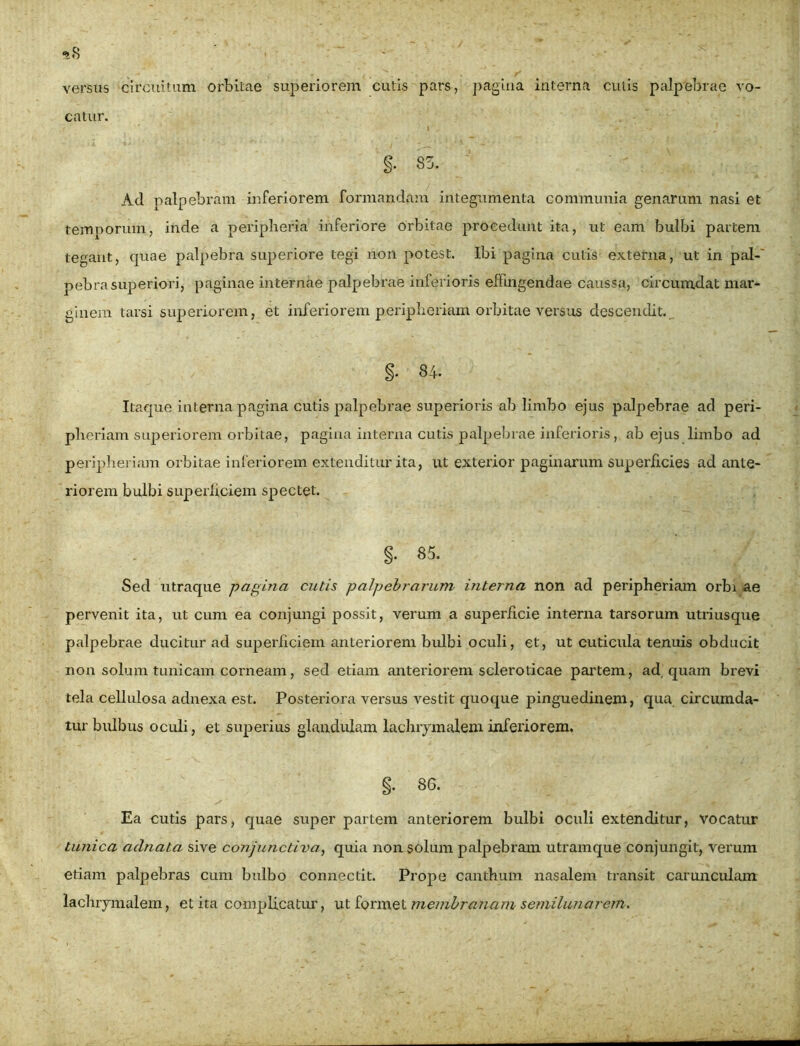 catur. Ad palpebram inferiorem formandam integumenta communia genarum nasi et temporum, inde a peripheria inferiore orbitae procedunt ita, ut eam bulbi partem tegant, quae palpebra superiore tegi non potest. Ibi pagina cutis externa, ut in pal- pebra superiori, paginae internae palpebrae itilerioris effingendae caussa, circumdat mar- ginem tarsi superiorem, et inferiorem peripheriani orbitae versus descendit. Itaque interna pagina cutis palpebrae superioris ab limbo ejus palpebrae ad peri- pheriam superiorem orbitae, pagina interna cutis palpebrae inferioris, ab ejus limbo ad peripheriani orbitae inferiorem extenditur ita, ut exterior paginarum superficies ad ante- riorem bulbi superficiem spectet. Sed utraque pagina cutis palpebrarum interna non ad peripheriani orbi ae pervenit ita, ut cum ea conjungi possit, verum a superficie interna tarsorum utriusque palpebrae ducitur ad superficiem anteriorem bulbi oculi, et, ut cuticula tenuis obducit non solum tunicam corneam, sed etiam anteriorem scleroticae partem, ad quam brevi tela cellulosa adnexa est. Posteriora versus vestit quoque pinguedinem, qua circumda- tur bulbus oculi, et superius glandulam lachrymaleminferiorem. Ea cutis pars, quae super partem anteriorem bulbi oculi extenditur, vocatur tunica aclnata sive conjunctiva, quia non solum palpebram utramque conjungit, verum etiam palpebras cum bulbo connectit. Prope canthum nasalem transit carunculam lachrymalem, et ita complicatur, ut formet membranam semilunarem. i. 85. 86.