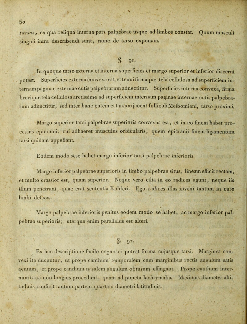 . \ 5 o tarsus j ex qua reliqua interna pars palpebrae usque ad limbos constat. Quum musculi singuli infra describendi sunt, nunc de tarso exponam. §• 9r' In quoque tarso externa et interna superficies et margo superior et inferior discerni ✓ potest. Superficies externa convexa est, et tenui firmaque tela cellulosa ad superficiem in- ternam paginae externae cutis palpebrarum adnectitur. Superficies interna convexa, firma brevique tela cellulosa arctissime ad superficiem internam paginae internae cutis palpebra- rum adnectitur, sed inter hanc cutem et tarsum jacent folliculiMeibomiani, tarso proximi. Margo superior tarsi palpebrae superioris convexus est, et in eo finem habet pro- cessus epicranii, cui adhaeret musculus orbicularis, quem epicranii finem ligamentum tarsi quidam appellant. Eodem modo sese habet margo inferior tarsi palpebrae inferioris. Margo inferior palpebrae superioris in limbo palpebrae situs, lineam efficit rectam, et multo crassior est, quam superior. Neque vero cilia in eo radices agunt, neque iis illum penetrant, quae erat sententia Kohleri. Ego radices illas inveni tantum in cute limbi defixas. Margo palpebrae inferioris penitus eodem modo se habet, ac margo inferior pal- pebrae superioris; ulerque enim parallelus est alteri. §• 92* Ex hac descriptione facile cognosci potest forma cujusque tarsi. Margines con- vexi ita ducuntur, ut prope canthum temporalem cum marginibus rectis angulum satis acutum, et prope canthum nasalem angulum obtusum effingant. Prope canthum inter- num tarsi non longius procedunt, quam ad puncta lachrymalia. Maximus diameter alti- tudinis conficit tantum partem quartam diametri latitudinis.
