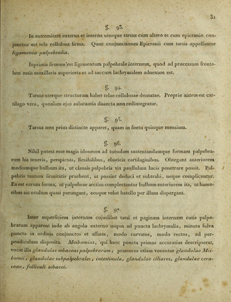 §• 93. Ia extremitate externa et interna uterque tarsus cum altero et cum epicranio con- junctus est tela cellulosa firma. Quae conjunctiones Epicranii cum tarsis appellantur /igarnen la palpebralia. Inprimis firmum est ligamentum palpebrale internum, quod ad processum Fronta- lem ossis maxillaris superioris et ad saccum lachrymalem adnexum est. §• 94. Tarsus uterque structuram habet telae cellulosae densatae. Proprie autem est car- tilago vera, quoniam ejus substantia dissecta non redintegratur. §• 9*« Tarsus non prius distincte apparet, quam in foetu quinque mensium. isj v' . §• 9^. Nihil potest esse magis idoneum ad tuendam sustentandamque formam palpebra- rum his teneris, perspicuis, flexibilibus, elasticis cartilaginibus. Obtegunt anteriorem mediumque bulbum ita, ut clausis palpebris vix paullulum lucis penetrare possit. Pal- pebris tantum firmitatis praebent, ut possint deduci et subtrahi, neque complicentur. Ea est earum forma, ut palpebrae arctius complectantur bulbum anteriorem ita, ut humo- ribus sic oculum quasi perungant, eosque velut batello per illum dispergant. §* 97* Inter superficiem internam cujus libet tarsi et paginam internam cutis palpe- brarum apparent inde ab angulo externo usque ad puncta lachrymalia, minuta fulva puncta m ordinis conjunctos et affines, modo curvatos, modo rectos, ad per- pendiculum disposita. Meibomius, ‘qui haec puncta primus accuratius descripserat, vocat illa glandulas sebaceas palpebrarum ; praeterea etiam vocantur glandulae Mei- bomn* glandulae subpalpebrales j intestinulaj glandulae ciliares* glandulae cera- ceae* folliculi sebacei. I