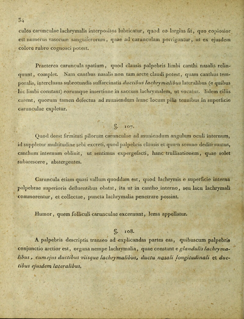 culos carunculae lachrymalis interpositos lubricatur, quod eo largius fit, quo copiosior est numerus vasorum sanguiferarum, quae ad carunculam porriguntur, ut ex ejusdem colore rubro cognosci potest. Praeterea caruncula spatium , quod clausis palpebris limbi canthi nasalis relin- quunt, complet. Nam canthus nasalis non tam arcte claudi potest, quam canthus tem- poralis, interclusus subrotundis suffarcinatis ductibus lac/irymalibus lateralibus (e quibus liic limbi constant) eorumque insertione in saccum lachrymalem, ut vocatur. Iidem ciliis carent, quorum tamen defectus ad muniendum hunc locum pilis tenuibus in superficie carunculae expletur. §• \ °7* Quod deest firmitati pilorum carunculae ad muniendum angulum oculi internum, id suppletur multitudine sebi excreti, quod palpebris clausis et quum somno deditf sumus, canthum internum oblinit, ut sentimus expergefacti, hanc trullisationem, quae solet subarescere, abstergentes. Caruncula etiam quasi vallum quoddam est, quod lachrymis e superficie interna palpebrae superioris defluentibus obstat, ita ut in cantho interno, seu lacu lachrymali commorentur, et collectae, puncta lachrymalia penetrare possint. Humor, quem folliculi carunculae excernunt, lema appellatur. §. 108. A palpebris descriptis transeo ad explicandas partes eas, quibuscum palpebris conjunctio arctior est, organa nempe lachrymalia, quae constant e glandulis lachryma- libus j cum ejus ductibus 'viisque lachrymalibuSj ductu nasali longitudinali et duc- tibus ejusdem lateralibus.