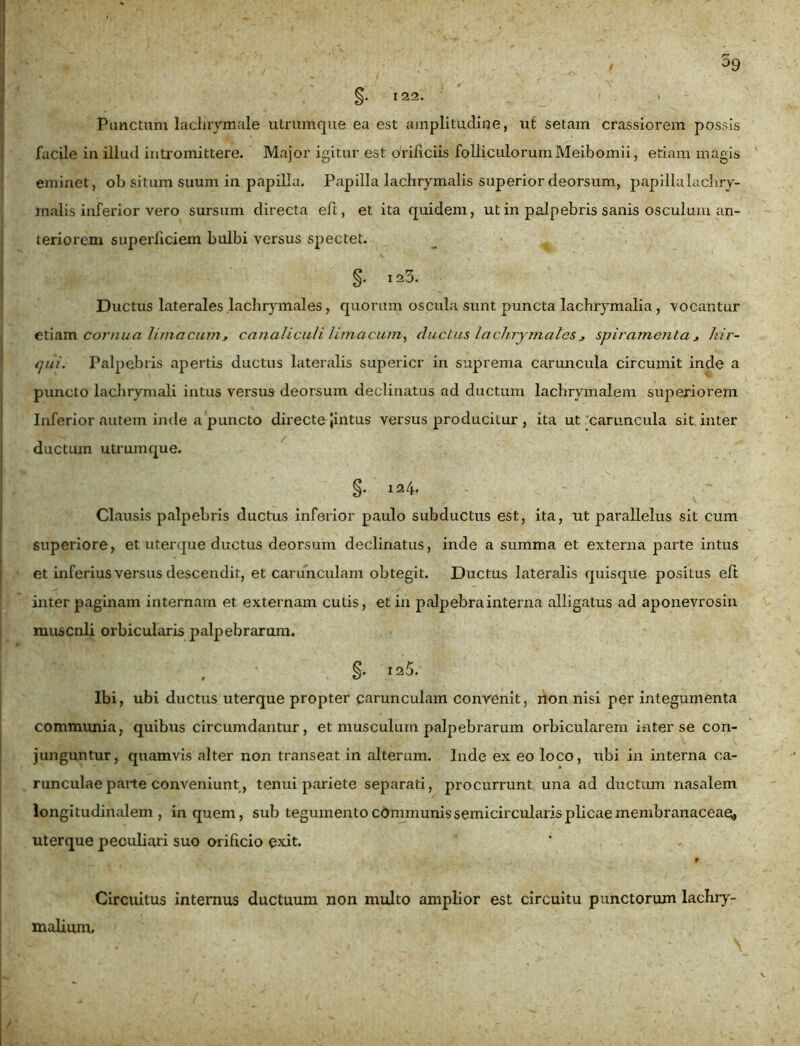 §. 122. Panctam lacbrymale utrumque ea est amplitudine, ut setam crassiorem possis facile in illud intromittere. Major igitur est orificiis folliculorumMeibomii, etiam magis eminet, ob situm suum in papilla. Papilla lachrymalis superior deorsum, papillalachry- malis inferior vero sursum directa eft, et ita quidem, ut in palpebris sanis osculum an- teriorem superficiem bulbi versus spectet. §. 123. Ductus laterales lachrymales, quorum oscula sunt puncta lachiymalia, vocantur etiam cornua limacum* canaliculi limacum, ductus lachrymales * spiramenta * hir- qui. Palpebris apertis ductus lateralis supericr in suprema caruncula circumit inde a puncto lachrymali intus versus deorsum declinatus ad ductum lacbrymalem superiorem Inferior autem inde a puncto directe Jintus versus producitur , ita ut 'caruncula sit inter ductum utrumque. §. 124. Clausis palpebris ductus inferior paulo subductus est, ita, ut parallelus sit cum superiore, et uterque ductus deorsum declinatus, inde a summa et externa parte intus et inferius versus descendit, et carunculam obtegit. Ductus lateralis quisque positus eft inter paginam internam et externam cutis, et in palpebra interna alligatus ad aponevrosin muscnli orbicularis palpebrarum. §. 125. Ibi, ubi ductus uterque propter carunculam convenit, non nisi per integumenta communia, quibus circumdantur, et musculum palpebrarum orbicularem inter se con- junguntur, quamvis alter non transeat in alterum. Inde ex eo loco, ubi in interna ca- runculae parte conveniunt, tenui pariete separati, procurrunt una ad ductum nasalem longitudinalem, in quem, sub tegumento communis semicircularis plicae membranaceae, uterque peculiari suo orificio exit. Circuitus internus ductuum non multo amplior est circuitu punctorum lachry- malium.