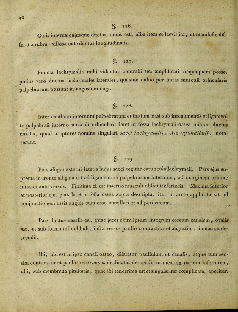 §• i26. Cutis interna cujusque ductus tenuis est, alba item et laevis ita, ut manifefte dif- ferat a rubra villosa cute ductus longitudinalis. §• I27- Pancta lachrymalia milii videntur contrahi seu amplificari nequaquam posse, potius vero ductus lachrymales laterales, qui sine dubio per fibras musculi orbicularis palpebrarum possunt in angustum cogi. §. 128. Inter canthum internum palpebrarum et initium nasi sub integumentis et ligamen- to palpebrali interno musculi orbicularis latet in fossa lachrymali ossea initium ductus nasalis, quod scriptores nomine singulari sacci lachrymalis, sive infundibuli> nota- verunt. % §• 129. Pars aliqua externi lateris hujus sacci tegitur caruncula lachrymali. Pars ejus su- prema in fronte alligata est ad ligamentum palpebrarum internum, ad marginem orbitae intus et ante versus. Finitima ei est insertio musculi obliqui inferioris. Maxima interior et posterior ejus pars latet in fofia ossea supra descripta, ita, ut arcte applicata sit ad conjunctionem ossis unguis cum osse maxillari et ad periosteum. Pars ductus nasalis ea, quae jacet extra ipsum integrum osseum canalem, ovalis est, et sub forma infundibuli, infra versus paullo contractior et angustior, in nasum de- scendit. Ibi, ubi est in ipso canali osseo, dilatatur paullulum ut canalis, atque tum sen- sim contractior et paullo retroversus declinatus descendit in meatum narium inferiorem, ubi, sub membrana pituitaria, quae ibi tenerrima est et singulariter complicata, aperitur.