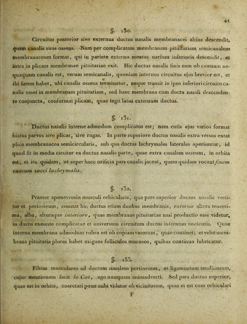 Circuitus posterior sive externus ductus nasalis membranacei altius descendit, (Juam canalis suus osseus. Nam per complicatam membranam pituitariam semicanalem membranaceum format, qui in pariete externo meatus narium inferioris descendit, et intra in plicam membranae pituitariae exit. Hic ductus nasalis linis eam ob caussam ne- quaquam canalis est, verum semicanalis, quoniam internus circuitus ejus brevior est, et ibi finem habet, ubi canalis osseus terminatur, neque transit in ipso inferiori circuitu ca- nalis ossei in membranam pituitariam, sed haec membrana cum ductu nasali descenden- te conjuncta,’ conformat plicam, quae tegit latus externum ductus. §. i3i. Ductus nasalis interne admodum complicatus est; nam cutis ejus varios format hiatus parvos sive plicas, sive rugas. In parte superiore ductus nasalis extra versus extat plica membranacea semicircularis , sub qua ductus lachrymales laterales aperiuntur, id quod fit in media circiter ea ductus nasalis parte, quae extra canalem osseum, in orbita est, et ita quidem, ut super haec orificia pars canalis jaceat, quem quidam vocant finem caecum sacci lachrymalis. §. l32. Praeter aponevrosin musculi orbicularis, qua pars superior ductus nasalis vesti- tur et periosteum, constat hic ductus etiam duobus membranis, externa altera tenerri- ma, alba, alteraque interiore, quae membranae pituitariae nasi productio esse videtur, in ductu exeunte complicatae et universum circuitum ductus internum vestientis. Quae interna membrana admodum rubra est ob copiam vasorum, quae continet; et velut mem- brana pituitaria plures habet exiguos folliculos mucosos, quibus continuo lubricatur. Fibras musculares ad ductum nasalem pertinentes, et ligamentum tendinosum, cujus mentionem facit le Cab, ego nunquam animadverti. Sed pars ductus superior, quae est in orbita, coarctari pone mihi videtur ob vicinitatem, quae ei est cum orbiculari F