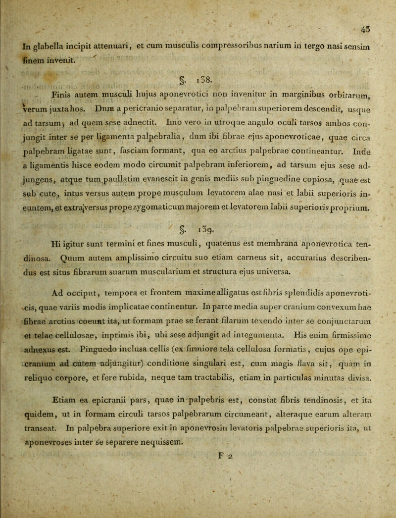 In glabella incipit attenuari, et cum musculis compressoribus narium in tergo nasi sensim finem invenit. §. i38. - Finis autem musculi hujus aponevrotici non invenitur in marginibus orbitarum, verum juxta hos. Dnm a pericranio separatur, in palpebram superiorem descendit, usque ad tarsum, ad quem sese adnectit. Imo vero in utroque angulo oculi tarsos ambos con- jungit inter se per ligamenta palpebralia, dum ibi fibrae ejus aponevroticae, quae circa palpebram ligatae sunt, fasciam formant, qua eo arctius palpebrae contineantur. Inde a ligamentis hisce eodem modo circumit palpebram inferiorem, ad tarsum ejus sese ad- jungens, atque tum paullatim evanescit in genis mediis sub pinguedine copiosa, quae est sub cute, intus versus autem prope musculum levatorem alae nasi et labii superioris in- euntem, et extrajversus prope zygomaticum majorem et levatorem labii superioris proprium. §. i3g. Hi igitur sunt termini et fines musculi, quatenus est membrana aponevrotiea ten- dinosa. Quum autem amplissimo circuitu suo etiam carneus sit, accuratius describen- dus est situs fibrarum suarum muscularium et structura ejus universa. Ad occiput, tempora et frontem maxime alligatus est fibris splendidis aponevroti- cis, quae variis modis implicatae continentur. In parte media super cranium convexum hae fibrae arctius coeunt ita, ut formam prae se ferant filarum texendo inter se conjunctarum et telae cellulosae, inprimis ibi, ubi sese adjungit ad integumenta. His enim firmissime adnexus est. Pinguedo inclusa cellis (ex firmiore tela cellulosa formatis , cujus ope epi- cranium ad cutem -adjungitur) conditione singulari est, cum magis flava sit, quam in reliquo corpore, et fere rubida, neque tam tractabilis, etiam in particulas minutas divisa. Etiam ea epicranii pars, quae in palpebris est, constat fibris tendinosis, et ita quidem, ut in formam circuli tarsos palpebrarum circumeant, alteraque earum alteram transeat. In palpebra superiore exit in aponevrosin levatoris palpebrae superioris ita, ut aponevroses inter separere nequissem. F 2