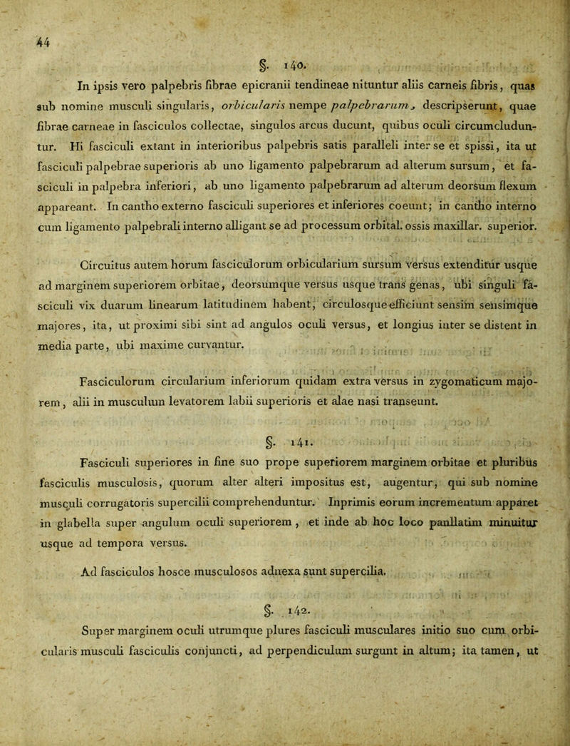 §• i4<3. In ipsis vero palpebris fibrae epicranii tendineae nituntur aliis carneis fibris, quas aub nomine musculi singularis, orbicularis nempe palpebrarumdescripserunt, quae fibrae carneae in fasciculos collectae, singulos arcus ducunt, quibus oculi circumcludun- tur. Hi fasciculi extant in interioribus palpebris satis paralleli inter se et spissi, ita ut fasciculi palpebrae superioris ab uno ligamento palpebrarum ad alterum sursum , et fa- sciculi in palpebra inferiori, ab uno ligamento palpebrarum ad alterum deorsum flexum appareant. In cantho externo fasciculi superiores et inferiores coeunt; in cantho interno cum ligamento palpebrali interno alligant se ad processum orbital. ossis maxillar. superior. Circuitus autem horum fasciculorum orbicularium sursum versus extenditur usque ad marginem superiorem orbitae, deorsumque versus usque trans genas, ubi singuli fa- sciculi vix duarum linearum latitudinem habent, circulosque efficiunt sensim sensim que majores, ita, ut proximi sibi sint ad angulos oculi versus, et longius inter se distent in media parte, ubi maxime curvantur. Fasciculorum circularium inferiorum quidam extra versus in zygomaticum majo- rem, alii in musculum levatorem labii superioris et alae nasi transeunt. §. 14*• ' j - Fasciculi superiores in fine suo prope superiorem marginem orbitae et pluribus fasciculis musculosis, quorum alter alteri impositus est, augentur, qui sub nomine musculi corrugatoris supercilii comprehenduntur. Inprimis eorum incrementum apparet in glabella super angulum oculi superiorem , et inde ab hoc loco panllatim minuitur usque ad tempora versus. Ad fasciculos hosce musculosos adnexa sunt supercilia. * i- ijii-ain yi. •!i t v>' §. 142. • •» Super marginem oculi utrumque plures fasciculi musculares initio suo cum orbi- cularis musculi fasciculis conjuncti, ad perpendiculum surgunt in altum; ita tamen, ut