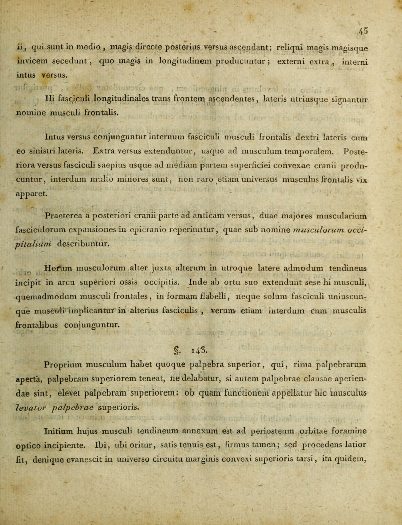 ii, qui sunt in medio , magis directe posterius versus ascendant; reliqui magis magisque invicem secedunt, quo magis in longitudinem producuntur; externi extra , interni intus versus. f  ‘ | ( • - -A , . r Hi fasciculi longitudinales trans frontem ascendentes, lateris utriusque signantur nomine musculi frontalis. Intus versus conjunguntur internum fasciculi musculi frontalis dextri lateris cum eo sinistri lateris. Extra versus extenduntur, usque ad musculum temporalem. Poste- riora versus fasciculi saepius usque ad mediam partem superficiei convexae cranii prodn- cuntur, interdum multo minores sunt, non raro etiam universus musculus frontalis vix apparet. * Praeterea a posteriori cranii parte ad anticam versus, duae majores muscularium fasciculorum expansiones in epicranio reperiuntur, quae sub nomine musculorum occi- pitalium describuntur. Horum musculorum alter juxta alterum in utroque latere admodum tendineus incipit in arcu superiori ossis occipitis. Inde ab ortu suo extendunt sese hi musculi, quemadmodum musculi frontales, in formam flabelli, neque solum fasciculi uniuscun- que musculi implicantur in alterius fasciculis , verum etiam interdum cum musculis frontalibus conjunguntur. §. -43. Proprium musculum habet quoque palpebra superior, qui, rima palpebrarum aperta, palpebram superiorem teneat, ne delabatur, si autem palpebrae clausae aperien- dae sint, elevet palpebram superiorem: ob quam functionem appellaLur hic musculus levator palpebrae superioris. Initium hujus musculi tendineum annexum est ad periosteum orbitae foramine optico incipiente. Ibi, ubi oritur, satis tenuis est, firmus tamen; sed procedens latior fit, denique evanescit in universo circuitu marginis convexi superioris tarsi, ita quidem,