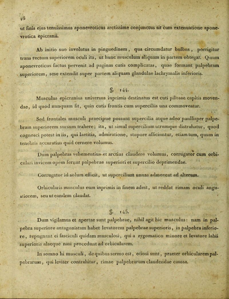 ut finis ejus tenuissimus aponevroticus arctissime conjunctus sit cum extenuatione apone- vrotica epicranii. Ab initio suo involutus in pinguedinem , qua circumdatur bulbus , porrigitur trans rectum superiorem oculi ita, ut hunc musculum aliquam in partem obtegat. Quum aponevroticus factus pervenit ad paginas cutis complicatas, quae formant palpebram superiorem, sese extendit super partem aliquam glandulae lachrymalis inferioris. §. i44. Musculus epicranius universus inprimis destinatus est cuti pilosae capitis moven- dae, id quod nunquam fit, quin cutis frontis cum superciliis una commoveatur. Sed frontales musculi praecipue possunt supercilia atque adeo paullisper palpe- bram superiorem sursum trahere; ita, ut simul supercilium utrumque distrahatur, quod cognosci potest iniis, qui laetitia, admiratione, stupore afficiuntur, etiam tum, quum in tenebris accuratius quid cernere volumus. Dum palpebras vehementius et arctius claudere volumus, corrugator cum orbi- culari invicem opem ferunt palpebrae superiori et supercilio deprimendae. Corrugator id solum efficit, ut supercilium unum admoveat ad alterum. Orbicularis musculus eum inprimis in finem adest, ut reddat rimam oculi angu- stiorem, seu ut eandem claudat. * Dum vigilamus et apertae sunt palpebrae, nihil agit hic musculus: nam in pal- pebra superiore antagonistam habet levatorem palpebrae superioris, in palpebra inferio- re, repugnant ei fasciculi quidam musculosi, quia zygomatico minore et levatore labii superioris alaeque nasi procedunt ad orbicularem. In somno hi musculi, de quibus sermo est, otiosi sunt, praeter orbicularem pal- pebrarum, qui leviter contrahitur, rimae palpebrarum claudendae caussa.