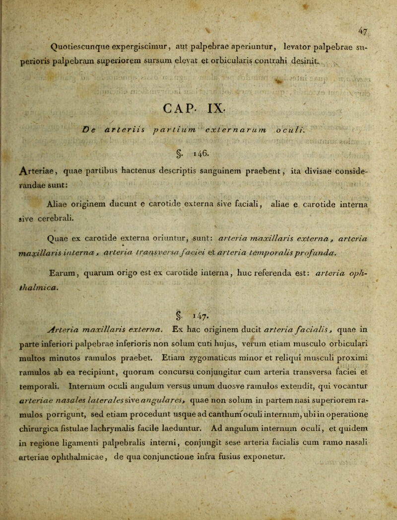 Quotiescunque expergiscimur, aut palpebrae aperiuntur, levator palpebrae su- perioris palpebram superiorem sursum elevat et orbicularis contrahi desinit. •: > ' v ••■i ■ ■ /ii, i:rij; rv, .-ruir r; >; *W\ CAP IX- D e arteriis partium externarum oculi. §• i46. Arteriae, quae partibus hactenus descriptis sanguinem praebent, ita divisae conside- randae sunt: Aliae originem ducunt e carotide externa sive faciali, aliae e carotide interna sive cerebrali. Quae ex carotide externa oriuntur, sunt: arteria maxillaris externa* arteria » / \ ■ maxillaris interna , arteria transversa faciei et arteria temporalis profunda. Earum, quarum origo est ex carotide interna, huc referenda est: arteria oph- thalmica. % 147. Arteria maxillaris externa. Ex hac originem ducit arteria facialis * quae in parte inferiori palpebrae inferioris non solum cuti hujus, verum etiam musculo orbiculari multos minutos ramulos praebet. Etiam zygomaticus minor et reliqui musculi proximi ramulos ab ea recipiunt, quorum concursu conjungitur cum arteria transversa faciei et temporali. Internum oculi angulum versus unum duosve ramulos extendit, qui vocantur arter iae nasales laterales sive angulares* quae non solum in partem nasi superiorem ra- mulos porrigunt, sed etiam procedunt usque ad canthuin oculi internnm, ubiin operatione chirurgica fistulae lachrymalis facile laeduntur. Ad angulum internum oculi, et quidem in regione ligamenti palpebralis interni, conjungit sese arteria facialis cum ramo nasali arteriae ophthalmicae, de qua conjunctione infra fusius exponetur.