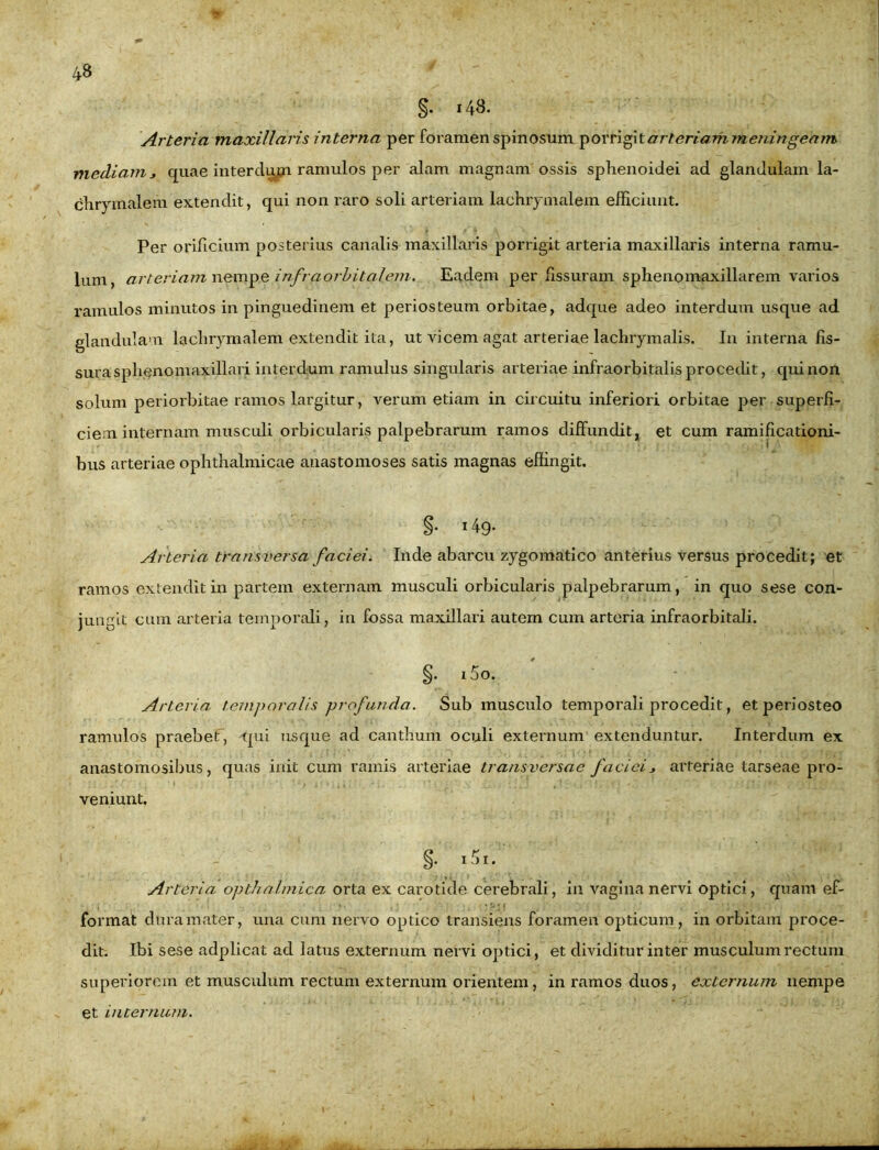 §. 143. Arteria maxillaris interna per foramen spinosum porrigitar teriam meningearrt mecliam j quae interdum ramulos per alam magnam ossis sphenoidei ad glandulam la- chrymalem extendit, qui non raro soli arteriam lachiymalem efficiunt. Per orificium posterius canalis maxillaris porrigit arteria maxillaris interna ramu- lum, arteriam nempe infraorbitalem. Eadem per fissuram sphenomaxillarem varios ramulos minutos in pinguedinem et periosteum orbitae, adque adeo interdum usque ad glandulam lachrymalem extendit ita, ut vicem agat arteriae lachrymalis. In interna fis- sura sphenomaxillari interdum ramulus singularis arteriae infraorbitalis procedit, qui non solum periorbitae ramos largitur, verum etiam in circuitu inferiori orbitae per superfi- ciem internam musculi orbicularis palpebrarum ramos diffundit, et cum ramificationi- i bus arteriae ophthalmicae anastomoses satis magnas effingit. §• 149- Arteria transversa faciei. Inde abarcu zygomatico anterius versus procedit; et ramos extendit in partem externam musculi orbicularis palpebrarum, in quo sese con- jungit cum arteria temporali, in fossa maxillari autem cum arteria infraorbitali. §. i5o. Arteria temporalis profunda. Sub musculo temporali procedit, et periosteo ramulos praebet, qui usque ad canthum oculi externum extenduntur. Interdum ex anastomosibus, quas init cum ramis arteriae transversae facieiarteriae tarseae pro- veniunt, §. 151. Arteria opthalmica orta ex carotide cerebrali, in vagina nervi optici, quam ef- , «• ,; •«■«» __ , • • •; • < t .... . . - format dura mater, una cum nervo optico transiens foramen opticum, in orbitam proce- dit. Ibi sese adplicat ad latus externum nervi optici, et dividitur inter musculum rectum superiorem et musculum rectum externum orientem, in ramos duos, externum nempe et internum.