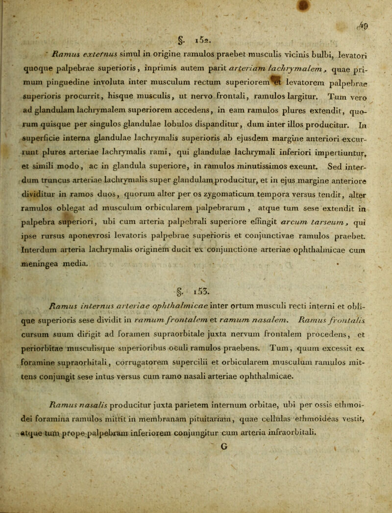 ■ Ramus externus simul in origine ramulos praebet musculis vicinis bulbi, levatori quoque palpebrae superioris, inprimis autem parit arteriam lachrymalem * quae pri- mum pinguedine involuta inter musculum rectum superiorem^; levatorem palpebrae superioris procurrit, hisque musculis, ut nervo frontali, ramulos largitur. Tum vero ad glandulam lachrymalem superiorem accedens, in eam ramulos plures extendit, quo- rum quisque per singulos glandulae lobulos dispanditur, dum inter illos producitur. In superficie interna glandulae lachrymalis superioris ab ejusdem margine anteriori excur- runt plures arteriae lachrymalis rami, qui glandulae lachrymali inferiori impertiuntur, et simili modo, ac in glandula superiore, in ramulos minutissimos exeunt. Sed inter- dum truncus arteriae lachrymalis super glandulam producitur, et in ejus margine anteriore dividitur in ramos duos, quorum alter per os zygomaticum tempora versus tendit, alter ramulos oblegat ad musculum orbicularem palpebrarum , atque tum sese extendit in palpebra superiori, ubi cum arteria palpebrali superiore effingit arcum tarseum* qui ipse rursus aponevrosi levatoris palpebrae superioris et conjunctivae ramulos praebet. Interdum arteria lachrymalis originem ducit ex conjunctione arteriae ophthalmicae cum meningea media. * • , _ «* • * ^ X — I . _ I I /. §• »53. ’ Ramus internus arteriae ophthalmicae inter ortum musculi recti interni et obli- que superioris sese dividit in ramum frotitalem et ramum nasalem. Ramus frontalis cursum suum dirigit ad foramen supraorbitale juxta nervum frontalem procedens, et periorbitae musculisque superioribus oculi ramulos praebens. Tum, quum excessit ex foramine supraorbitali, corrugatorein supercilii et orbicularem musculum ramulos mit- tens conjungit sese intus versus cum ramo nasali arteriae ophthalmicae. Ramus nasalis producitur juxta parietem internum orbitae, ubi per ossis ethmoi- dei foramina ramulos mittit in membranam pituitariam, quae cellulas ethmoideas vestit, atque tum prope palpebram inferiorem conjungitur cum arteria infraorbitali.  G