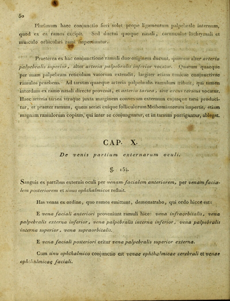 Plurimum haec conjunctio fieri solet prope ligamentum palpebrale internum, quod ex ea ramos excipit. Sed ductui quoque nasali, carunculae lachrymali et musculo orbiculari r«rmi impertiuntur. Praeterea ex hac conjunctione ramuli duo originem ducunt, quorum alter arteria ■palpebralis superior * alter arteria palpebralis inferior vocatur. Quarum quaeque per suam palpebram reticulum vasorum extendit, largiter etiam tunicae conjunctivae ramulos praebens. Ad tarsum quaeque arteria palpebralis ramulum tribuit, qui tamen interdum ex ramo nasali directe provenit, et arteria tarsea* sive arcut tarseus vocatur. Haec arteria tarsea vtraque juxta marginem convexum externum cujusqtie tarsi produci- tur, et praeter ramum, quem seriei cuique folliculorumMeibomianorum impertit, etiam magnam ramulorum copiam, qui inter se conjunguntur, et in tarsum porriguntur, ablegat. CAP- x. Dc venis partium externarum oculi. §• i54. Sanguis ex partibus externis oculi per venam-facialem anteriorem> per venam facia- lem posteriorem et sinus ophthalmicos refluit. Has venas ex ordine, quo ramos emittunt, demonstrabo, qui ordo hiccg est: E vena faciali anteriori proveniunt ramuli hice: vena infraorbitalis * vena palpebralis externa inferior* vena palpebralis interna inferior* vena palpebralis interna superior * vena supraorbitalis. E vena faciali posteriori oritur vena palpebralis superior externa. Cum sinu ophthalmico conjunctio est venae ophthalmicae cerebrali et venae ophthalmicae faciali.