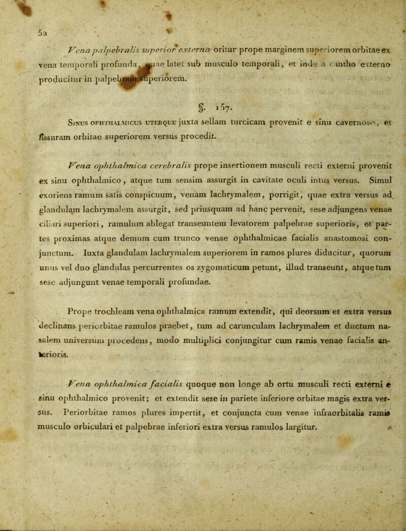 Vena palpebralis superior externa- oritur prope marginem superiorem orbitae ex vena temporali profunda. mxie latet sub musculo temporali, et inde a cantho externo producitur in palpebjrf&fffiperiorem. §• i57* Sinus ophthalmicus uter que juxta sellam turcicam provenit e sinu cavernoso, et fissuram orbitae superiorem versus procedit. Vena ophthalmica cerebralis prope insertionem musculi recti externi provenit ex sinu ophthalmico , atque tum sensim assurgit in cavitate oculi intus versus. Simul exoriens ramum satis conspicuum, venam lachrymalem, porrigit, quae extra versus ad glandulam lachrymalem assurgit, sed priusquam ad hanc pervenit, s es e adjungens venae ciliari superiori, ramulum ablegat transeuntem levatorem palpebrae superioris, et par- tes proximas atque demum cum trunco venae ophthalmicae facialis anastomosi con- junctum. Iuxta glandulam lachrymalem superiorem in ramos plures diducitur, quorum unus vel duo glandulas percurrentes os zygomaticum petunt, illud transeunt, atque tum sese adjungunt venae temporali profundae. * 1 I ‘ . • 1 . Prope trochleam vena ophthalmica ramum extendit, qui deorsum et extra versus declinans periorbitae ramulos praebet, tum ad carunculam lachrymalem et ductum na- salem universum procedens, modo multiplici conjungitur cum ramis venae facialis an- terioris. Vena ophthalmica facialis quoque non longe ab ortu musculi recti externi e sinu ophthalmico provenit; et extendit sese in pariete inferiore orbitae magis extra ver- sus. Periorbitae ramos plures impertit, et conjuncta cum venae infraorbitalis ramis musculo orbiculari et palpebrae inferiori extra versus ramulos largitur.