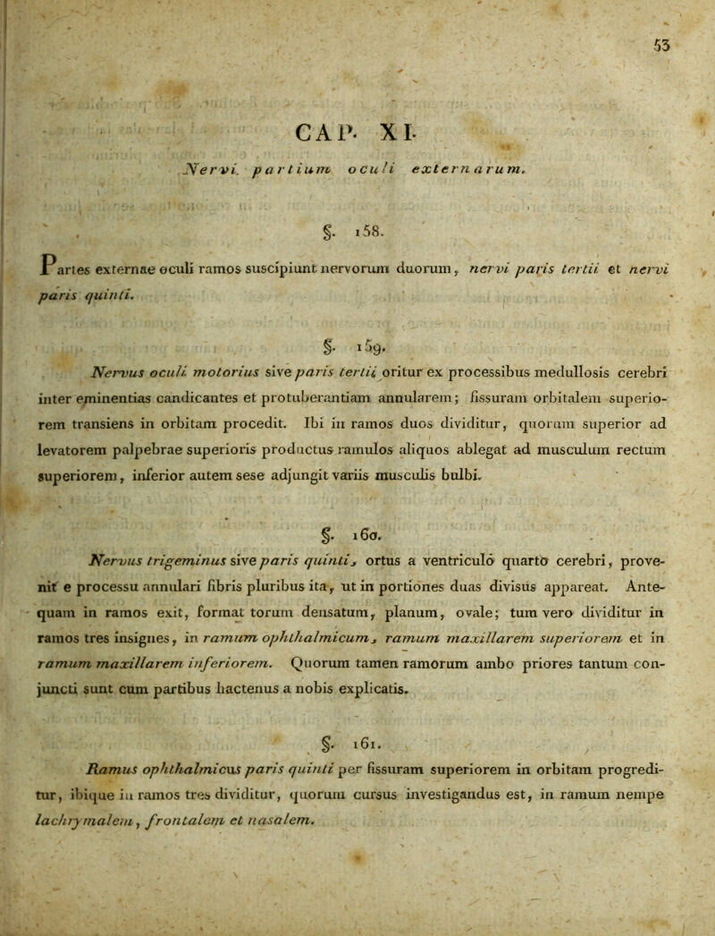 CAP- XI. . ‘ r ■- k- ^ ' \ • ' • * Nervi. partium oculi externarum, ' . §• i58. JPartes externae oculi ramos suscipiunt nervorum duorum, ner vi paris tertii, et nervi paris quinti. §• Nervus oculi motorius sive paris tertii oritur ex processibus medullosis cerebri inter eminentias candicantes et protuberandam annularem; fissuram orbitalem superio- rem transiens in orbitam procedit. Ibi in ramos duos dividitur, quorum superior ad levatorem palpebrae superioris productus ramulos aliquos ablegat ad musculum rectum superiorem, inferior autem sese adjungit variis musculis bulbi. 16a. Nervus trigeminus sive paris quinti* ortus a ventriculo quarto cerebri, prove- nit e processu annulari fibris pluribus ita, ut in portiones duas divisus appareat. Ante- quam in ramos exit, format torum densatum, planum, ovale; tum vero dividitur in ramos tres insignes, in ramum ophthalmicum* ramum maxillarem superiorem et in ramum maxillarem biferiorem. Quorum tamen ramorum ambo priores tantum con- juncti sunt cum partibus hactenus a nobis explicatis. 161. / Ramus ophthalmicws paris quinti per fissuram superiorem in orbitam progredi- tur, ibique ia ramos tres dividitur, quorum cursus investigandus est, in ramum nempe lachrymalem, frontalem et nasalem.