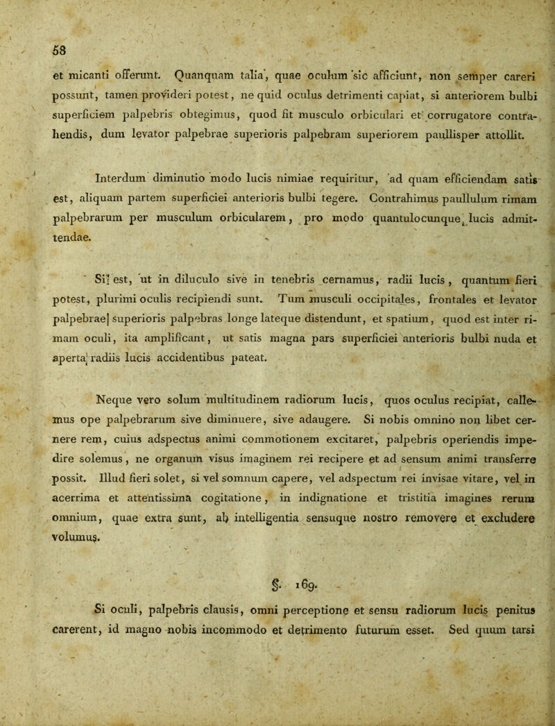 et micanti offerunt. Quanquam talia', quae oculum sic afficiunt, non semper careri possunt, tamen provideri potest, ne quid oculus detrimenti capiat, si anteriorem bulbi superficiem palpebris obtegimus, quod fit musculo orbiculari et’ corrugatore contra- hendis, dum levator palpebrae superioris palpebram superiorem paullisper attollit. Interdum diminutio modo lucis nimiae requiritur, ad quam efficiendam satis est, aliquam partem superficiei anterioris bulbi tegere. Contrahimus paullulum rimam palpebrarum per musculum orbicularem, pro modo quantulo cunque ( lucis admit- tendae. Si| est, 'ut in diluculo sive in tenebris cernamus, radii lucis , quantum fieri potest, plurimi oculis recipiendi sunt. Tum musculi occipitales, frontales et levator palpebraej superioris palpebras longe lateque distendunt, et spatium, quod est inter ri- mam oculi, ita amplificant, ut satis magna pars superficiei anterioris bulbi nuda et aperta] radiis lucis accidentibus pateat. Neque vero solum multitudinem radiorum lucis, quos oculus recipiat, calle- mus ope palpebrarum sive diminuere, sive adaugere. Si nobis omnino non libet cer- nere rem, cuius adspectus animi commotionem excitaret, palpebris operiendis impe- dire solemus , ne organum visus imaginem rei recipere et ad sensum animi transferre possit. Illud fieri solet, si vel somnum capere, vel adspectum rei invisae vitare, vel in acerrima et attentissima cogitatione, in indignatione et tristitia imagines rerum omnium, quae extra sunt, ab intelligentia sensuque nostro removere et excludere volumus. §• 169. Si oculi, palpebris clausis, omni perceptione et sensu radiorum lucis penitus carerent, id magno nobis incommodo et detrimento futurum esset. Sed quum tarsi