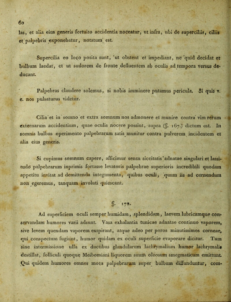 las, et alia eius generis fortuito accidentia noceatur, ut infra, ubi de superciliis, ciliis et'palpebris exponebatur, notatum est. Supercilia eo loco posita sunt, ’ut obstent et impediant, ne 'quid decidat et bulbum laedat, et ut sudorem de fronte defluentem ab oculis ad tempora versus de- ducant. Palpebras claudere solemus, si nobis imminere putamus pericula. Si quis v. c. nos pulsaturus videtur. Cilia et in somno et extra somnum nos admonere et munire contra vim rerum » externarum accidentium, quae oculis nocere possint, supra (§. 167J dictum est. In somnis bulbus operimento palpebrarum satis munitur contra pulverem incidentem et alia eius generis. Si cupimus somnum capere, afficimur sensu siccitatisadnatae singulari et lassi- tudo palpebrarum inprimis fortasse levatoris palpebrae superioris incredibili quodam appetitu invitat ad demittenda integumenta, quibus oculi, quum iis ad cernendum non egeremus, tanquam involuti quiescant. §• I Ad superficiem oculi semper humidam, splendidam, laevem lubricamque con- servandam humores varii adsunt. Vasa exhalantia tunicae adnatae continuo vaporem, sive levem quendam vaporem exspirant, atque adeo per poros minutissimos corneae, qui conspectum fugiunt, humor quidam ex oculi superflcie evaporare dicitur. Tura sine intermissione ulla ex ductibus glandularum lachrymalium humor lachrymalif destillat, folliculi quoque Meibomiani liquorem suum oleosum smegmaticum emittunt. Qui quidem humores omnes motu palpebrarum super bulbum diffunduntur, com»