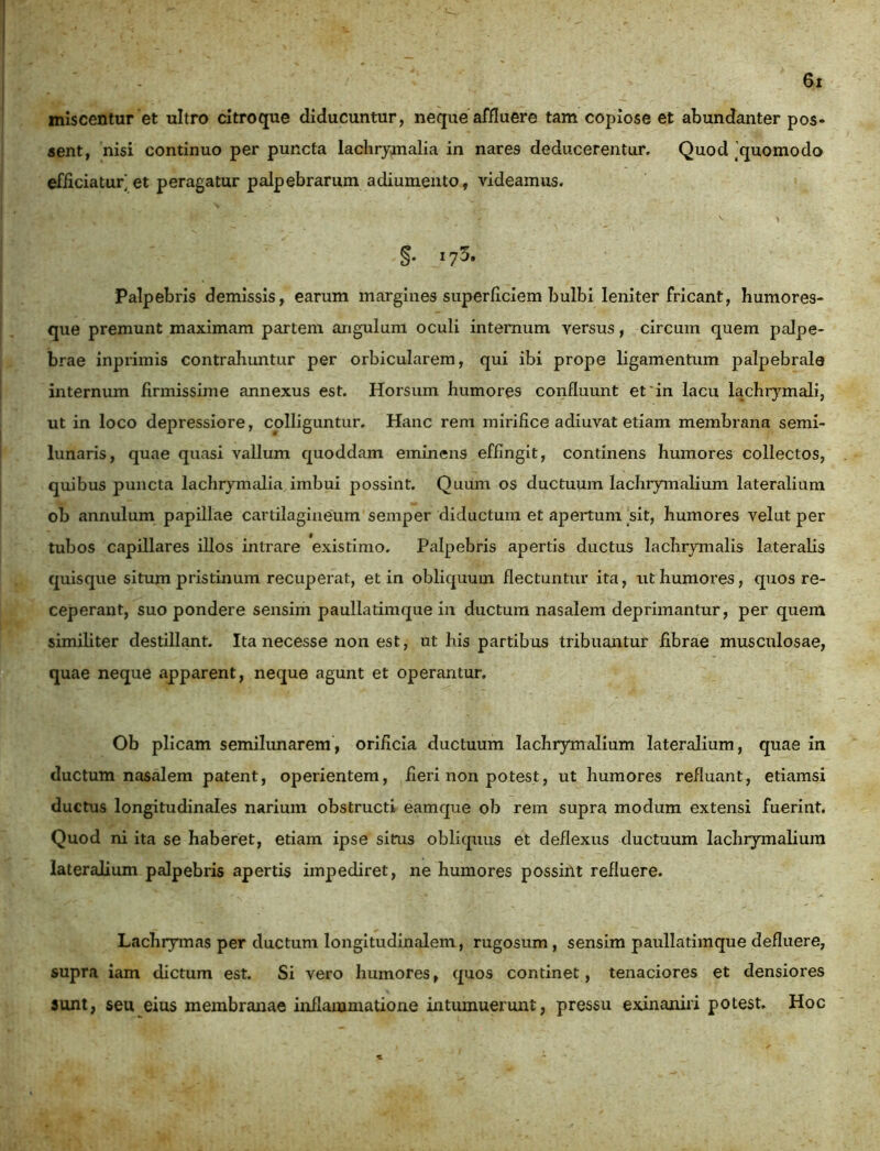 miscentur et ultro citroque diducuntur, neque affluere tam copiose et abundanter pos- sent, nisi continuo per puncta lachrymalia in nares deducerentur. Quod ’quomodo efficiatur] et peragatur palpebrarum adiumento, videamus. §• Palpebris demissis, earum margines superficiem bulbi leniter fricant, humores- que premunt maximam partem angulum oculi internum versus, circum quem palpe- brae inprimis contrahuntur per orbicularem, qui ibi prope ligamentum palpebrale internum firmissime annexus est. Horsum humores confluunt et'in lacu lachrymali, ut in loco depressiore, colliguntur. Hanc rem mirifice adiuvat etiam membrana semi- lunaris, quae quasi vallum quoddam eminens effingit, continens humores collectos, quibus puncta lachrymalia imbui possint. Quum os ductuum lachrymalium lateralium ob annulum papillae cartilagineum semper diductum et apertum sit, humores velut per tubos capillares illos intrare existimo. Palpebris apertis ductus lachrymalis lateralis quisque situm pristinum recuperat, et in obliquum flectuntur ita, ut humores, quos re- ceperant, suo pondere sensim paullatimque in ductum nasalem deprimantur, per quem similiter destillant. Ita necesse non est, ut his partibus tribuantur fibrae musculosae, quae neque apparent, neque agunt et operantur. Ob plicam semilunarem, orificia ductuum lachrymalium lateralium, quae in ductum nasalem patent, operientem, fieri non potest, ut humores refluant, etiamsi ductus longitudinales narium obstructi eamque ob rem supra modum extensi fuerint. Quod ni ita se haberet, etiam ipse sitrus obliquus et deflexus ductuum lachrymalium lateralium palpebris apertis impediret, ne humores possiilt refluere. Lachrymas per ductum longitudinalem, rugosum , sensim paullatimque defluere, supra iam dictum est. Si vero humores, quos continet, tenaciores et densiores sunt, seu eius membranae inflammatione intumuerunt, pressu exinaniri potest. Hoc