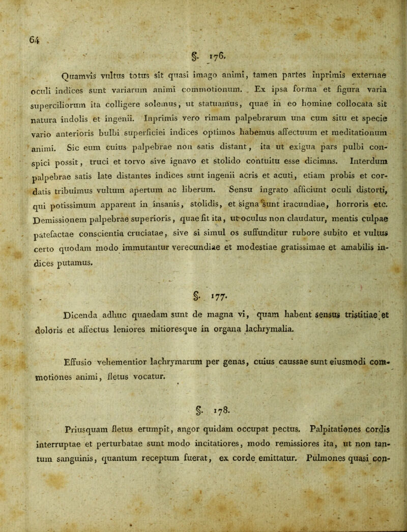 §• »7S* Quamvis vultus totus sit quasi imago animi, tamen partes inprimis externae oculi indices sunt variarum animi commotionum. = Ex ipsa forma et figura varia superciliorum ita colligere solemus, ut statuamus, quae in eo homine collocata sit natura indolis et ingenii. Inprimis vero rimam palpebrarum una cum situ et specie vario anterioris bulbi superficiei indices optimos habemus affectuum et meditationum animi. Sic eum cuius palpebrae non satis distant, ita ut exigua pars pulbi con- spici possit, truci et torvo sive ignavo et stolido contuitu esse dicimns. Interdum palpebrae satis late distantes indices sunt ingenii acris et acuti, etiam probis et cor- datis tribuimus vultum apertum ac liberum. Sensu ingrato afficiunt oculi distorti, qui potissimum apparent in insanis, stolidis, et signa'sunt iracundiae, horroris etc. Demissionem palpebrae superioris, quae fit ita, ut oculus non claudatur, mentis culpae patefactae conscientia cruciatae, sive si simul os suffunditur rubore subito et vultus certo quodam modo immutantur verecundiae et modestiae gratissimae et amabilis in- dices putamus. »77- Dicenda adhuc quaedam sunt de magna vi, quam habent sensus tristitiae‘et doloris et affectus leniores mitioresque in organa lachrymalia. Effusio vehementior lachrymarum per genas, cuius caussae sunt eiusmodi com- motiones animi, fletus vocatur. §• *78- Priusquam fletus erumpit, angor quidam occupat pectus. Palpitationes cordis interruptae et perturbatae sunt modo incitatiores, modo remissiores ita, ut non tan- tum sanguinis, quantum receptum fuerat, ex corde emittatur. Pulmones quasi con-