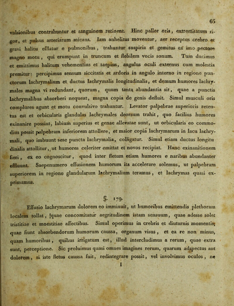 vulsionibus contrahuntur et sanguinem retinent. Hinc pallor oris, extremitatum ri- gor, et pulsus arteriarum micans. lam anhelitus moventur, aer receptus crebro et gravi halitu efflatur e pulmonibus , trahuntur suspiria et gemitus ex imo pectore magno motu , qui erumpunt in truncum et flebilem vocis sonum. Tum ducimus et emittimus halitum vehementius et saepius, angulus oculi externus cum molestia premitur: percipimus sensum siccitatis et ardoris in angulo interno in regione pun- ctorum lachrymalium et ductus lachrymalis longitudinalis, et demum humores lachry- males magna vi redundant, quorum, quum tanta abundantia sit, quae a punctis lachrymalibus absorberi nequeat, magna copia de genis defluit. Simul musculi oris complures agunt et motu convulsivo trahuntur. Levator palpebrae superioris reten- tus est et orbicularis glandulas lachrymales deorsum trahit, quo facilius humores exinanire possint, labium superius et genae allevatae sunt, ut orbicularis eo commo- dius possit palpebram inferiorem attollere, et maior copia lachrymarum in lacu lachry- mali, quo imbuunt sese puncta lachrymalia, colligatur. Simul etiam ductus longitu dinalis attollitur, ut humores celeriter emittat et novos recipiat. Hanc exinanitionem fieri , ex eo cognoscitur, quod inter fletum etiam humores e naribus abundanter effluunt. Saepenumero effusionem humorum ita accelerare solemus, ut palpebram superiorem in regione glandularum lachrymalium teramus , et lachrymas quasi ex- primamus. §• I79* Effusio lachrymarum dolorem eo imminuit, ut humoribus emittendis plethoram localem tollat, [quae concomitatur aegritudinem istam sensuum, quae adesse solet tristitiae et moestitiae affectibus. Simul operimus in crebris et diuturnis momentis; quae fiunt absorbendorum humorum caussa, organum visus, et ea re non minus, quam humoribus , quibus irrigatum est, illud intercludimus a rerum, quae extra sunt, perceptione. Sic proluimus quasi omnes imagines rerum, quarum adspectus aut dolorem, si iste fletus caussa fuit, redintegrare possit, vel involvimus oculos, n* I -