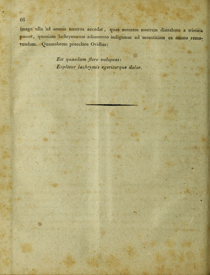 imago ulla ad sensus nostros accedat , quae mentem nostram distrahere a tristitia posset, quoniam lachrymarum adiumento indigemus ad moestitiam ex animo remo- vendam. . Quamobrem praeclare Ovidius: Est quaedam flere 'voluptas: > , . Expletur laclujmis egeriturque dolor.