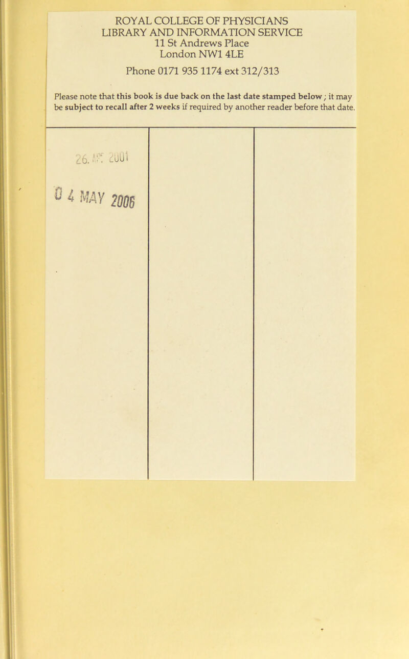 ROYAL COLLEGE OF PHYSICIANS LIBRARY AND INFORMATION SERVICE 11 St Andrews Place London NWl 4LE Phone 0171 935 1174 ext 312/313 Plecise note that this book is due back on the last date stamped below; it may be subject to recall after 2 weeks if required by another reader before that date. 26.-'“^ 2uUl 0 4 MAV 201JS