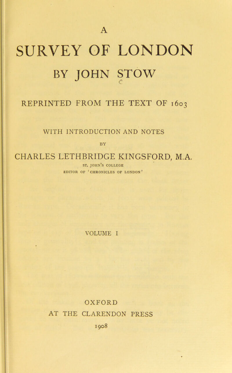 A SURVEY OF LONDON BY JOHN STOW REPRINTED FROM THE TEXT OF 1603 WITH INTRODUCTION AND NOTES BY CHARLES LETHBRIDGE KINGSFORD, M.A. ST. John’s college EDITOR OF ‘ CHRONICLES OF LONDON ’ VOLUME I OXFORD AT THE CLARENDON PRESS 1908