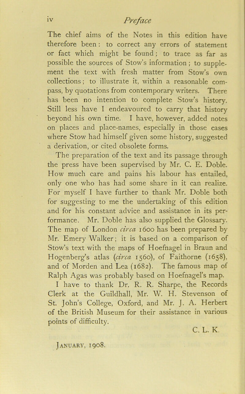 The chief aims of the Notes in this edition have therefore been : to correct any errors of statement or fact which might be found; to trace as far as possible the sources of Stow’s information ; to supple- ment the text with fresh matter from Stow’s own collections; to illustrate it, within a reasonable com- pass, by quotations from contemporary writers. There has been no intention to complete Stow’s history. Still less have I endeavoured to carry that histor)’’ beyond his own time. I have, however, added notes on places and place-names, especially in those cases where Stow had himself given some history, suggested a derivation, or cited obsolete forms. The preparation of the text and its passage through the press have been supervised by Mr, C. E. Doble. How much care and pains his labour has entailed, only one who has had some share in it can realize. For myself I have further to thank Mr. Doble both for suggesting to me the undertaking of this edition and for his constant advice and assistance in its per- formance. Mr. Doble has also supplied the Glossary. The map of London circa 1600 has been prepared by- Mr. Emery Walker; it is based on a comparison of Stow’s text with the maps of Hoefnagel in Braun and Hogenberg’s atlas {circa 1560), of Faithorne (1658), and of Morden and Lea (1682). The famous map of Ralph Agas was probably based on Hoefnagel’s map. I have to thank Dr. R. R. Sharpe, the Records Clerk at the Guildhall, Mr. W. H. Stevenson of St. John’s College, Oxford, and Mr. J. A. Herbert of the British Museum for their assistance in various points of difficulty. C. L. K, January, 1908.