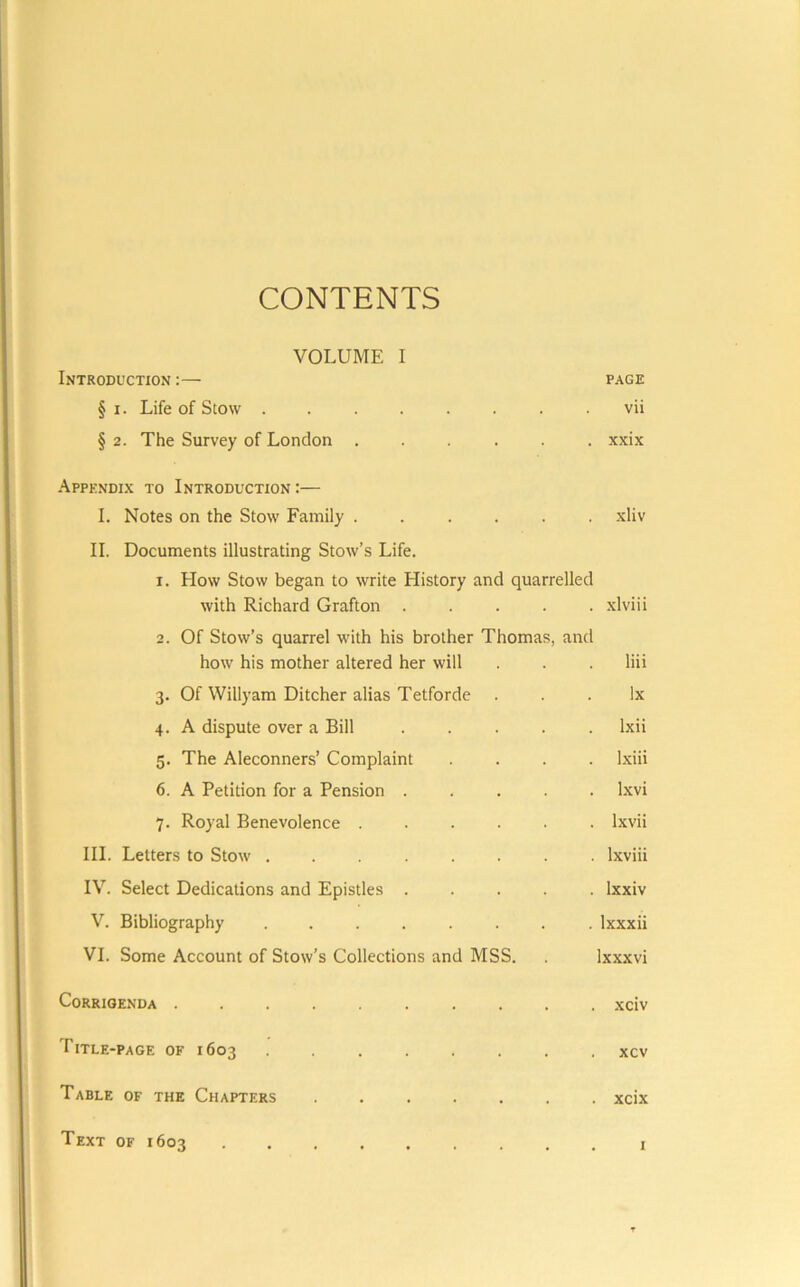 CONTENTS VOLUME I Introduction :— page § I. Life of Stow ........ vii § 2. The Survey of London xxix Appendix to Introduction :— I. Notes on the Stow Family ...... xliv II. Documents illustrating Stow’s Life. 1. How Stow began to write History and quarrelled with Richard Grafton ..... xlviii 2. Of Stow’s quarrel with his brother Thomas, and how his mother altered her will . . liii 3. Of Willyam Ditcher alias Tetforde ... lx 4. A dispute over a Bill Ixii 5. The Aleconners’ Complaint .... Ixiii 6. A Petition for a Pension ..... Ixvi 7. Royal Benevolence Ixvii III. Letters to Stow ........ Ixviii IV. Select Dedications and Epistles ..... Ixxiv V. Bibliography Ixxxii VI. Some Account of Stow’s Collections and MSS. Ixxxvi Corrigenda .......... xciv Title -PAGE OF 1603 ........ xcv Table of the Chapters xcix Text OF 1603 r