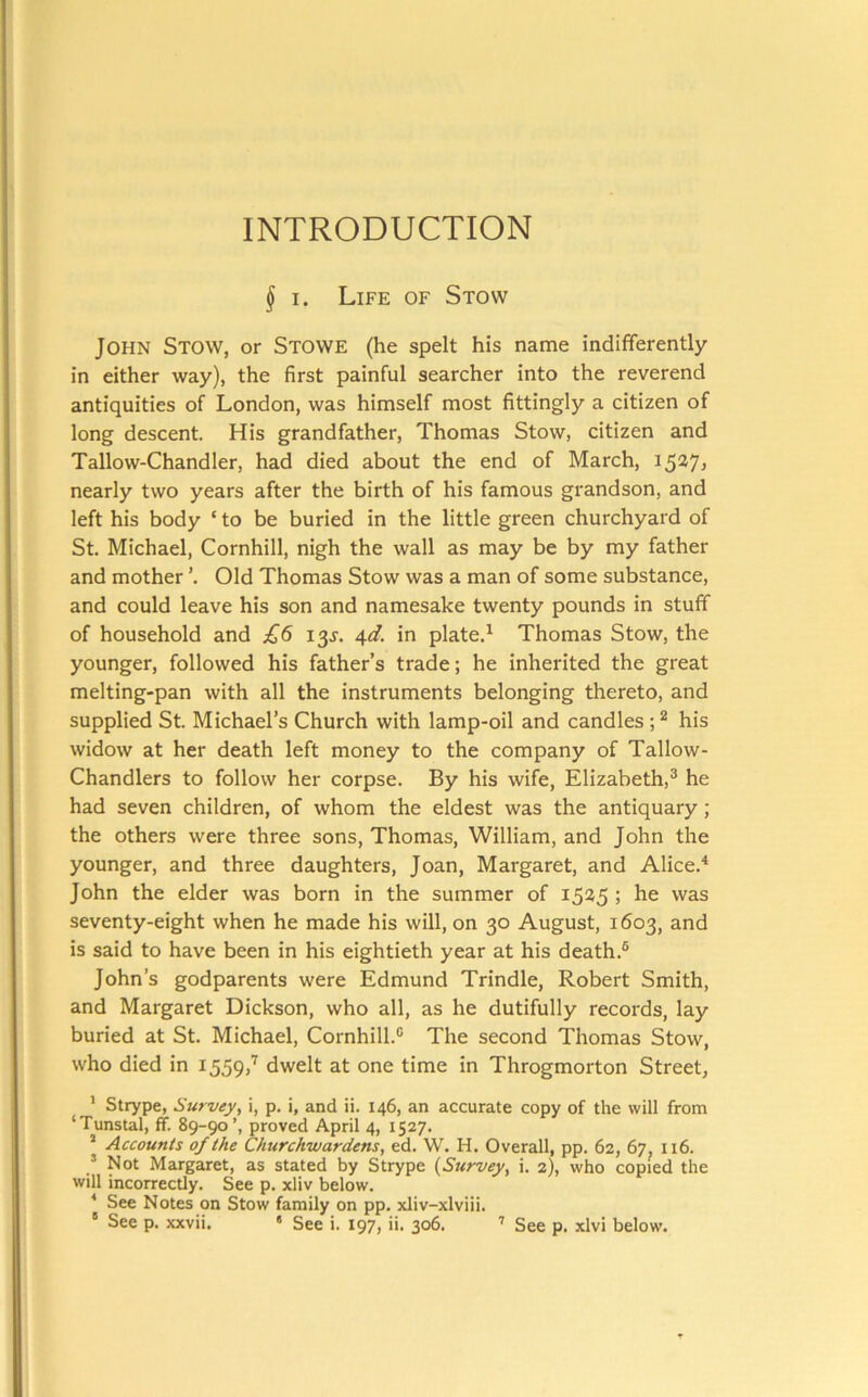 INTRODUCTION § I. Life of Stow John Stow, or Stowe (he spelt his name indifferently in either way), the first painful searcher into the reverend antiquities of London, was himself most fittingly a citizen of long descent. His grandfather, Thomas Stow, citizen and Tallow-Chandler, had died about the end of March, i5^7j nearly two years after the birth of his famous grandson, and left his body ‘ to be buried in the little green churchyard of St. Michael, Cornhill, nigh the wall as may be by my father and mother Old Thomas Stow was a man of some substance, and could leave his son and namesake twenty pounds in stuff of household and £6 i^s. 4d. in plate.^ Thomas Stow, the younger, followed his father’s trade; he inherited the great melting-pan with all the instruments belonging thereto, and supplied St. Michael’s Church with lamp-oil and candles ; ^ his widow at her death left money to the company of Tallow- Chandlers to follow her corpse. By his wife, Elizabeth,® he had seven children, of whom the eldest was the antiquary; the others were three sons, Thomas, William, and John the younger, and three daughters, Joan, Margaret, and Alice.^ John the elder was born in the summer of 1535 ; he was seventy-eight when he made his will, on 30 August, 1603, and is said to have been in his eightieth year at his death.® John’s godparents were Edmund Trindle, Robert Smith, and Margaret Dickson, who all, as he dutifully records, lay buried at St. Michael, Cornhill.® The second Thomas Stow, who died in 1559,’^ dwelt at one time in Throgmorton Street, * Strype, Survey, i, p. i, and ii. 146, an accurate copy of the will from ‘Tunstal, ff. 89-90’, proved April 4, 1527. ’ Accounts of the Churchwardens, ed. W. H. Overall, pp. 62, 67, 116. ’ Not Margaret, as stated by Strype {Survey, i. 2), who copied the will incorrectly. See p. xliv below, ■* See Notes on Stow family on pp. xliv-xlviii. “ See p. xxvii. • See i. 197, ii. 306. ’ See p. xlvi below.
