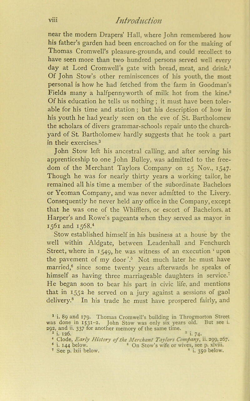 near the modern Drapers’ Hall, where John remembered how his father’s garden had been encroached on for the making of Thomas Cromwell’s pleasure-grounds, and could recollect to have seen more than two hundred persons served well every day at Lord Cromwell’s gate with bread, meat, and drink.* Of John Stow’s other reminiscences of his youth, the most personal is how he had fetched from the farm in Goodman’s Fields many a halfpennyworth of milk hot from the kine.^ Of his education he tells us nothing; it must have been toler- able for his time and station; but his description of how in his youth he had yearly seen on the eve of St. Bartholomew the scholars of divers grammar-schools repair unto the church- yard of St. Bartholomew hardly suggests that he took a part in their exercises.^ John Stow left his ancestral calling, and after serving his apprenticeship to one John Bulky, was admitted to the free- dom of the Merchant Taylors Company on 25 Nov., 1547. Though he was for nearly thirty years a working tailor, he remained all his time a member of the subordinate Bachelors or Yeoman Company, and was never admitted to the Liver}^ Consequently he never held any office in the Company, except that he was one of the Whifflers, or escort of Bachelors, at Harper’s and Rowe’s pageants when they served as mayor in 1561 and 1568.'* Stow established himself in his business at a house by the well within Aldgate, between Leadenhall and Fenchurch Street, where in 1549, he was witness of an execution ‘ upon the pavement of my door’.® Not much later he must have married,® since some twenty years afterwards he speaks of himself as having three marriageable daughters in service.' He began soon to bear his part in civic life, and mentions that in 1552 he served on a jury against a sessions of gaol delivery.® In his trade he must have prospered fairly, and ^ i. 89 and 179. Thomas Cromwell’s building in Throgmorton Street was done in 1531-2. John Stow was only si.\ years old. But see i. 292, and ii. 337 for another memory of the same time. * i. 126. ’ i. 74. * Clode, Early History of the Merchant Taylors Company, ii. 299,267. * i. 144 below. ' On Stow’s wife or wives, see p. xlviii. ’ See p. Ixii below. * i. 350 below.