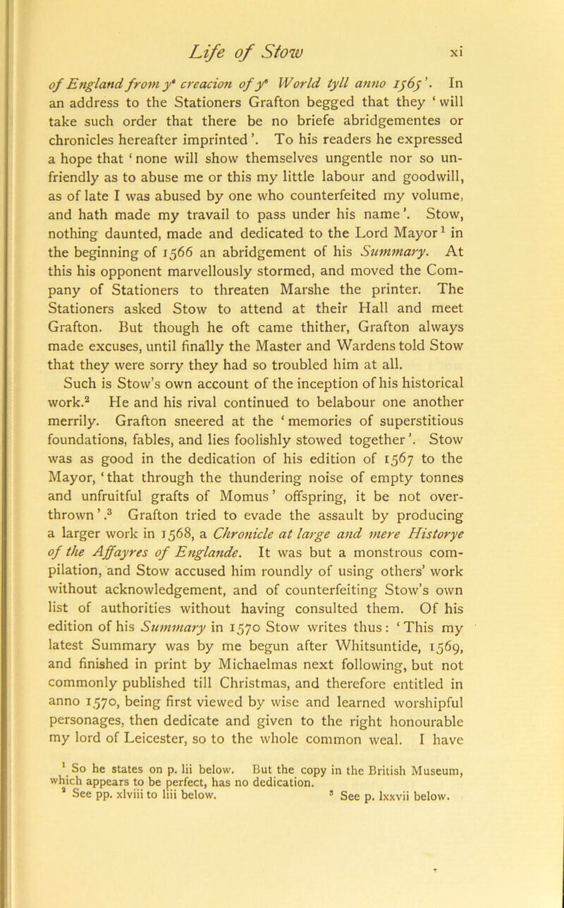 of England from y* creacion of y* World tyll anno In an address to the Stationers Grafton begged that they ‘ will take such order that there be no briefe abridgementes or chronicles hereafter imprinted’. To his readers he expressed a hope that ‘ none will show themselves ungentle nor so un- friendly as to abuse me or this my little labour and goodwill, as of late I was abused by one who counterfeited my volume, and hath made my travail to pass under his name Stow, nothing daunted, made and dedicated to the Lord Mayor ^ in the beginning of 1566 an abridgement of his Stimmary. At this his opponent marvellously stormed, and moved the Com- pany of Stationers to threaten Marshe the printer. The Stationers asked Stow to attend at their Hall and meet Grafton. But though he oft came thither, Grafton always made excuses, until finally the Master and Wardens told Stow that they were sorry they had so troubled him at all. Such is Stow’s own account of the inception of his historical work.® He and his rival continued to belabour one another merrily. Grafton sneered at the ‘ memories of superstitious foundations, fables, and lies foolishly stowed together ’. Stow was as good in the dedication of his edition of 1567 to the Mayor, ‘ that through the thundering noise of empty tonnes and unfruitful grafts of Momus ’ offspring, it be not over- thrown ’ ? Grafton tried to evade the assault by producing a larger work in 1568, a Chronicle at laige and mere Historye of the Affayres of Englande. It was but a monstrous com- pilation, and Stow accused him roundly of using others’ work without acknowledgement, and of counterfeiting Stow’s own list of authorities without having consulted them. Of his edition of his Summary in 1570 Stow writes thus: ‘This my latest Summary was by me begun after Whitsuntide, 1569, and finished in pi-int by Michaelmas next following, but not commonly published till Christmas, and therefore entitled in anno 1.570, being first viewed by wise and learned worshipful personages, then dedicate and given to the right honourable my lord of Leicester, so to the whole common weal. I have * So he states on p. lii below. But the copy in the British Museum, which appears to be perfect, has no dedication. * See pp. xlviii to liii below. ’ See p. Ixxvii below.