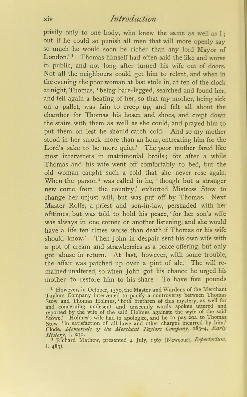 privily only to one body, who knew the same as well as I; but if he could so punish all men that will more openly say so much he would soon be richer than any lord Mayor of London.’ ^ Thomas himself had often said the like and worse in public, and not long after turned his wife out of doors. Not all the neighbours could get him to relent, and when in the evening the poor woman at last stole in, at ten of the clock at night, Thomas, ‘ being bare-legged, searched and found her, and fell again a beating of her, so that my mother, being sick on a pallet, was fain to creep up, and felt all about the chamber for Thomas his hosen and shoes, and crept down the stairs with them as well as she could, and prayed him to put them on lest he should catch cold. And so my mother stood in her smock more than an hour, entreating him for the Lord’s sake to be more quiet.’ The poor mother fared like most interveners in matrimonial broils; for after a while Thomas and his wife went off comfortably to bed, but the old woman caught such a cold that she never rose again. When the parson ^ was called in he, ‘ though but a stranger new come from the country,’ exhorted Mistress Stow to change her unjust will, but was put off by Thomas. Next Master Rolfe, a priest and son-in-law, persuaded with her ofttimes, but was told to hold his peace, ‘ for her son’s wife was always in one corner or another listening, and she would have a life ten times worse than death if Thomas or his wife should know.’ Then John in despair sent his own wife with a pot of cream and strawberries as a peace offering, but only got abuse in return. At last, however, with some trouble, the affair was patched up over a pint of ale. The will re- mained unaltered, so when J ohn got his chance he urged his mother to restore him to his share. To have five pounds ^ However, in October, 1570, the Master and Wardens of the Merchant Taylors Company intervened to pacify a controversy between Thomas Stow and Thomas Holmes, ‘ both brethren of this mystery, as well for and concerning undesent and unseemly words spoken uttered and reported by the wife of the said Holmes againste the wyfe of the said Stowe.’ Holmes’s wife had to apologize, and he to pay 20J. to Thomas Stow ‘in satisfaction of all lawe and other charges incurred by him.’ Clode, Memorials of the Merchant Taylors Company, 183-4, Early History, i. 210. ® Richard Mathew, presented 4 July, 1567 (Newcourt, Repertonum, i. 483)-