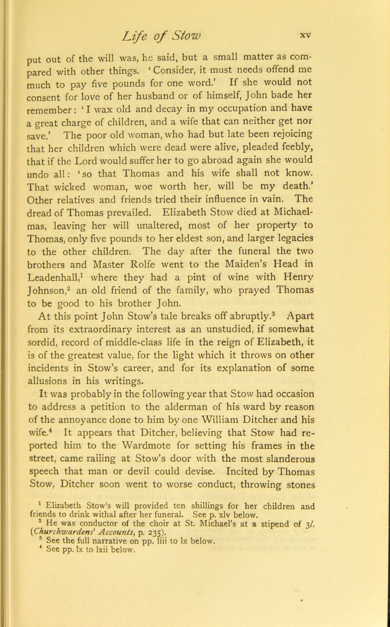 put out of the will was, he said, but a small matter as com- pared with other things. ‘ Consider, it must needs offend me much to pay five pounds for one word.’ If she would not consent for love of her husband or of himself, John bade her remember: ‘ I wax old and decay in my occupation and have a great charge of children, and a wife that can neither get nor save.’ The poor old woman, who had but late been rejoicing that her children which were dead were alive, pleaded feebly, that if the Lord would suffer her to go abroad again she would undo all: ‘ so that Thomas and his wife shall not know. That wicked woman, woe worth her, will be my death.’ Other relatives and friends tried their influence in vain. The dread of Thomas prevailed. Elizabeth Stow died at Michael- mas, leaving her will unaltered, most of her property to Thomas, only five pounds to her eldest son, and larger legacies to the other children. The day after the funeral the two brothers and Master Rolfe went to the Maiden’s Head in Leadenhall,^ where they had a pint of wine with Henry Johnson,^ an old friend of the family, who prayed Thomas to be good to his brother John. At this point John Stow’s tale breaks off abruptly.® Apart from its extraordinary interest as an unstudied, if somewhat sordid, record of middle-class life in the reign of Elizabeth, it is of the greatest value, for the light which it throws on other incidents in Stow’s career, and for its explanation of some allusions in his writings. It was probably in the following year that Stow had occasion to address a petition to the alderman of his ward by reason of the annoyance done to him by one William Ditcher and his wife.^ It appears that Ditcher, believing that Stow had re- ported him to the Wardmote for setting his frames in the street, came railing at Stow’s door with the most slanderous speech that man or devil could devise. Incited by Thomas Stow, Ditcher soon went to worse conduct, throwing stones J Elizabeth Stow’s will provided ten shillings for her children and friends to drink withal after her funeral. See p. xlv below. “ He was conductor of the choir at St. Michael’s at a stipend of 3/. (Churchwardens' Accounts, p. 235). ® See the full narrative on pp. liii to lx below. * See pp. lx to Ixii below.